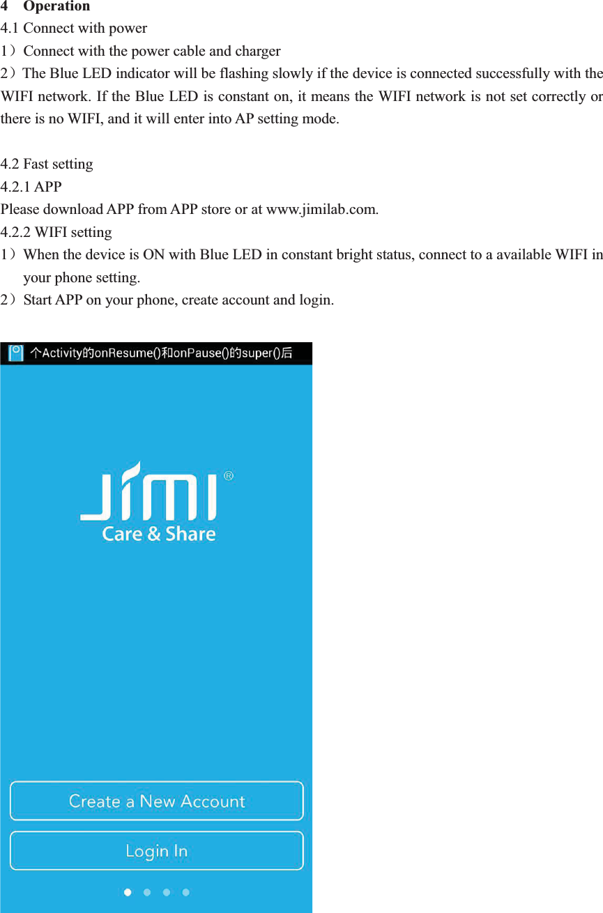 4  Operation 4.1 Connect with power 1˅Connect with the power cable and charger 2˅The Blue LED indicator will be flashing slowly if the device is connected successfully with the WIFI network. If the Blue LED is constant on, it means the WIFI network is not set correctly or there is no WIFI, and it will enter into AP setting mode.    4.2 Fast setting 4.2.1 APP Please download APP from APP store or at www.jimilab.com.   4.2.2 WIFI setting 1˅When the device is ON with Blue LED in constant bright status, connect to a available WIFI in your phone setting.   2˅Start APP on your phone, create account and login.      