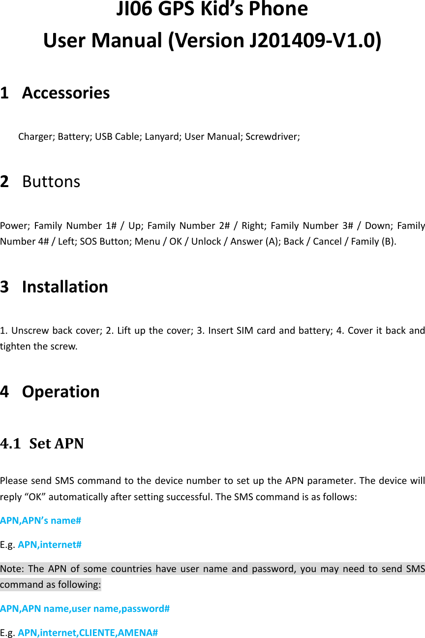 JI06 GPS Kid&rsquo;s Phone User Manual (Version J201409-V1.0) 1 Accessories Charger; Battery; USB Cable; Lanyard; User Manual; Screwdriver;   2 Buttons Power; Family  Number  1# /  Up;  Family Number  2#  /  Right; Family Number  3#  /  Down; Family Number 4# / Left; SOS Button; Menu / OK / Unlock / Answer (A); Back / Cancel / Family (B). 3 Installation 1. Unscrew back cover; 2. Lift up the cover; 3. Insert SIM card and battery; 4. Cover it back and tighten the screw. 4 Operation   4.1 Set APN   Please send SMS command to the device number to set up the APN parameter. The device will reply &ldquo;OK&rdquo; automatically after setting successful. The SMS command is as follows: APN,APN&rsquo;s name# E.g. APN,internet# Note:  The  APN of  some  countries  have  user  name  and  password, you  may  need to  send  SMS command as following: APN,APN name,user name,password# E.g. APN,internet,CLIENTE,AMENA#  