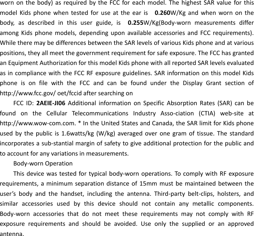 worn on the body)  as  required by  the  FCC for each model. The highest SAR value  for this model  Kids  phone  when  tested  for use  at  the ear  is    0.260W/Kg and  when  worn on  the body,  as  described  in  this  user  guide,  is    0.255W/Kg(Body-worn  measurements  differ among  Kids  phone  models,  depending  upon  available accessories  and  FCC  requirements). While there may be differences between the SAR levels of various Kids phone and at various positions, they all meet the government requirement for safe exposure. The FCC has granted an Equipment Authorization for this model Kids phone with all reported SAR levels evaluated as in compliance with the FCC RF exposure guidelines. SAR information on this model Kids phone  is  on  file  with  the  FCC  and  can  be  found  under  the  Display  Grant  section  of http://www.fcc.gov/ oet/fccid after searching on   FCC  ID:  2AEIE-JI06  Additional  information  on  Specific  Absorption  Rates  (SAR)  can  be found  on  the  Cellular  Telecommunications  Industry  Asso-ciation  (CTIA)  web-site  at http://www.wow-com.com. * In the United States and Canada, the SAR limit for Kids phone used  by  the  public  is  1.6watts/kg (W/kg)  averaged  over  one  gram  of  tissue. The  standard incorporates a sub-stantial margin of safety to give additional protection for the public and to account for any variations in measurements. Body-worn Operation This device was tested for typical body-worn operations. To comply with RF exposure requirements, a  minimum  separation distance of 15mm must be  maintained between the user&rsquo;s  body  and  the  handset,  including  the  antenna.  Third-party  belt-clips,  holsters,  and similar  accessories  used  by  this  device  should  not  contain  any  metallic  components. Body-worn  accessories  that  do  not  meet  these  requirements  may  not  comply  with  RF exposure  requirements  and  should  be  avoided.  Use  only  the  supplied  or  an  approved antenna.  