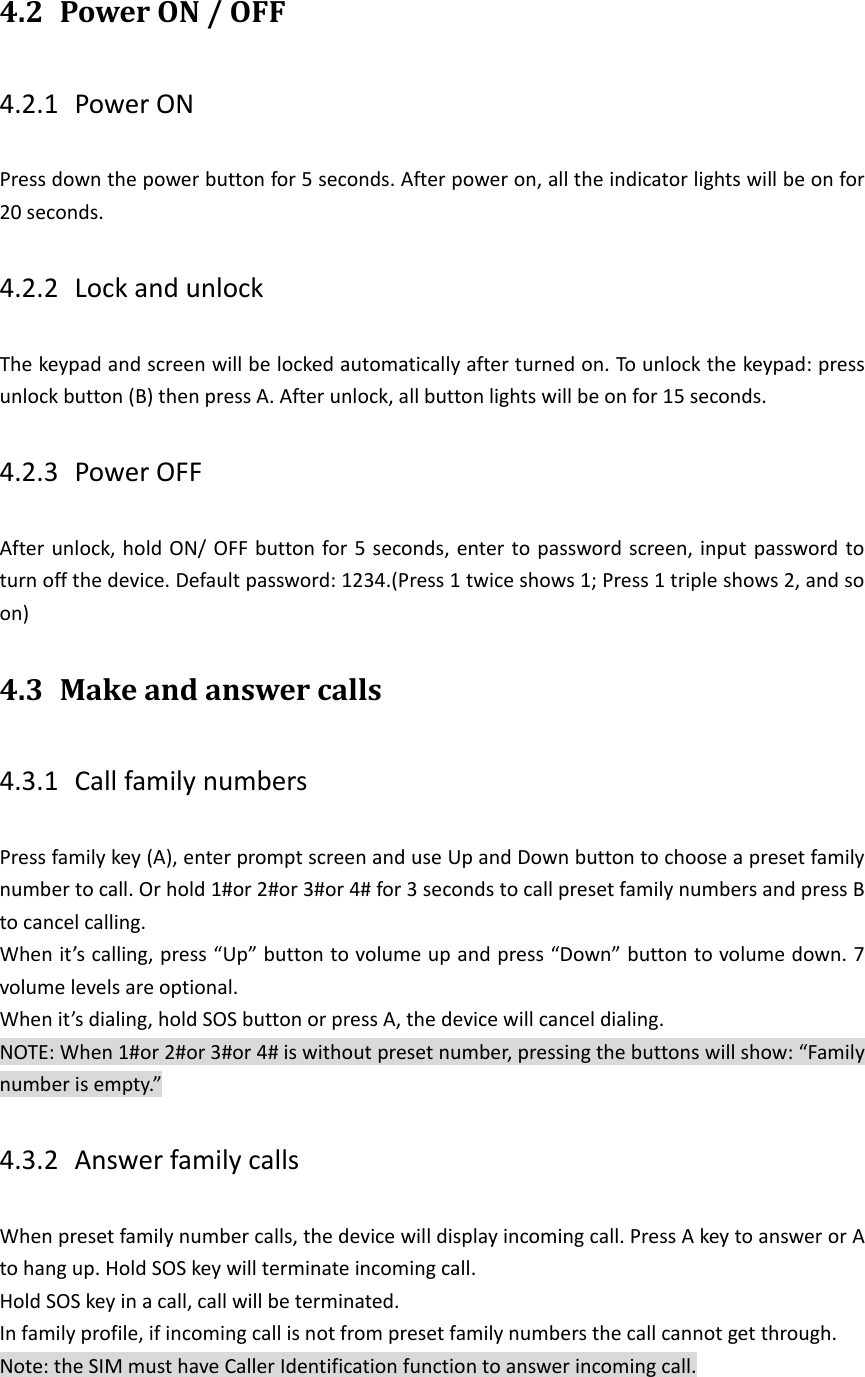 4.2 Power ON / OFF   4.2.1 Power ON Press down the power button for 5 seconds. After power on, all the indicator lights will be on for 20 seconds.   4.2.2 Lock and unlock     The keypad and screen will be locked automatically after turned on. To unlock the keypad: press unlock button (B) then press A. After unlock, all button lights will be on for 15 seconds. 4.2.3 Power OFF   After unlock, hold ON/ OFF button for 5 seconds, enter to password screen, input password to turn off the device. Default password: 1234.(Press 1 twice shows 1; Press 1 triple shows 2, and so on) 4.3 Make and answer calls   4.3.1 Call family numbers Press family key (A), enter prompt screen and use Up and Down button to choose a preset family number to call. Or hold 1#or 2#or 3#or 4# for 3 seconds to call preset family numbers and press B to cancel calling. When it&rsquo;s calling, press &ldquo;Up&rdquo; button to volume up and press &ldquo;Down&rdquo; button to volume down. 7 volume levels are optional. When it&rsquo;s dialing, hold SOS button or press A, the device will cancel dialing. NOTE: When 1#or 2#or 3#or 4# is without preset number, pressing the buttons will show: &ldquo;Family number is empty.&rdquo; 4.3.2 Answer family calls When preset family number calls, the device will display incoming call. Press A key to answer or A to hang up. Hold SOS key will terminate incoming call. Hold SOS key in a call, call will be terminated. In family profile, if incoming call is not from preset family numbers the call cannot get through. Note: the SIM must have Caller Identification function to answer incoming call. 