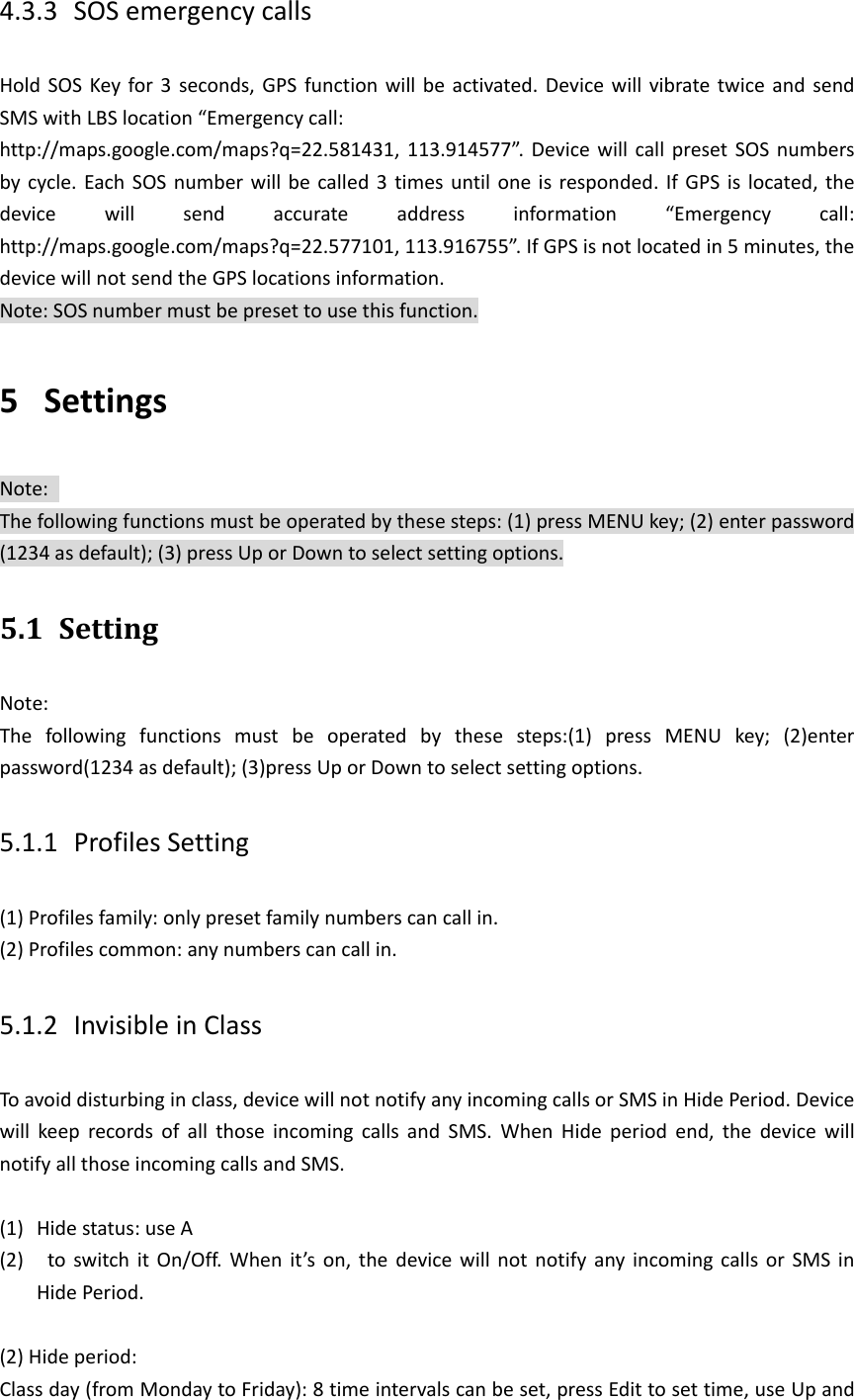 4.3.3 SOS emergency calls Hold SOS Key for 3  seconds, GPS function  will be activated. Device will vibrate twice  and  send SMS with LBS location &ldquo;Emergency call: http://maps.google.com/maps?q=22.581431, 113.914577&rdquo;. Device will  call  preset  SOS  numbers by cycle. Each SOS  number will be called 3 times until one is responded. If GPS is  located, the device  will  send  accurate  address  information  &ldquo;Emergency  call: http://maps.google.com/maps?q=22.577101, 113.916755&rdquo;. If GPS is not located in 5 minutes, the device will not send the GPS locations information.   Note: SOS number must be preset to use this function. 5 Settings   Note:   The following functions must be operated by these steps: (1) press MENU key; (2) enter password (1234 as default); (3) press Up or Down to select setting options. 5.1 Setting Note:   The  following  functions  must  be  operated  by  these  steps:(1)  press  MENU  key;  (2)enter password(1234 as default); (3)press Up or Down to select setting options. 5.1.1 Profiles Setting (1) Profiles family: only preset family numbers can call in. (2) Profiles common: any numbers can call in. 5.1.2 Invisible in Class To avoid disturbing in class, device will not notify any incoming calls or SMS in Hide Period. Device will  keep  records  of  all  those  incoming  calls  and  SMS.  When  Hide  period  end,  the  device  will notify all those incoming calls and SMS.    (1) Hide status: use A (2)   to  switch it  On/Off.  When  it&rsquo;s on, the  device  will  not  notify any incoming calls or SMS  in Hide Period.  (2) Hide period:   Class day (from Monday to Friday): 8 time intervals can be set, press Edit to set time, use Up and 