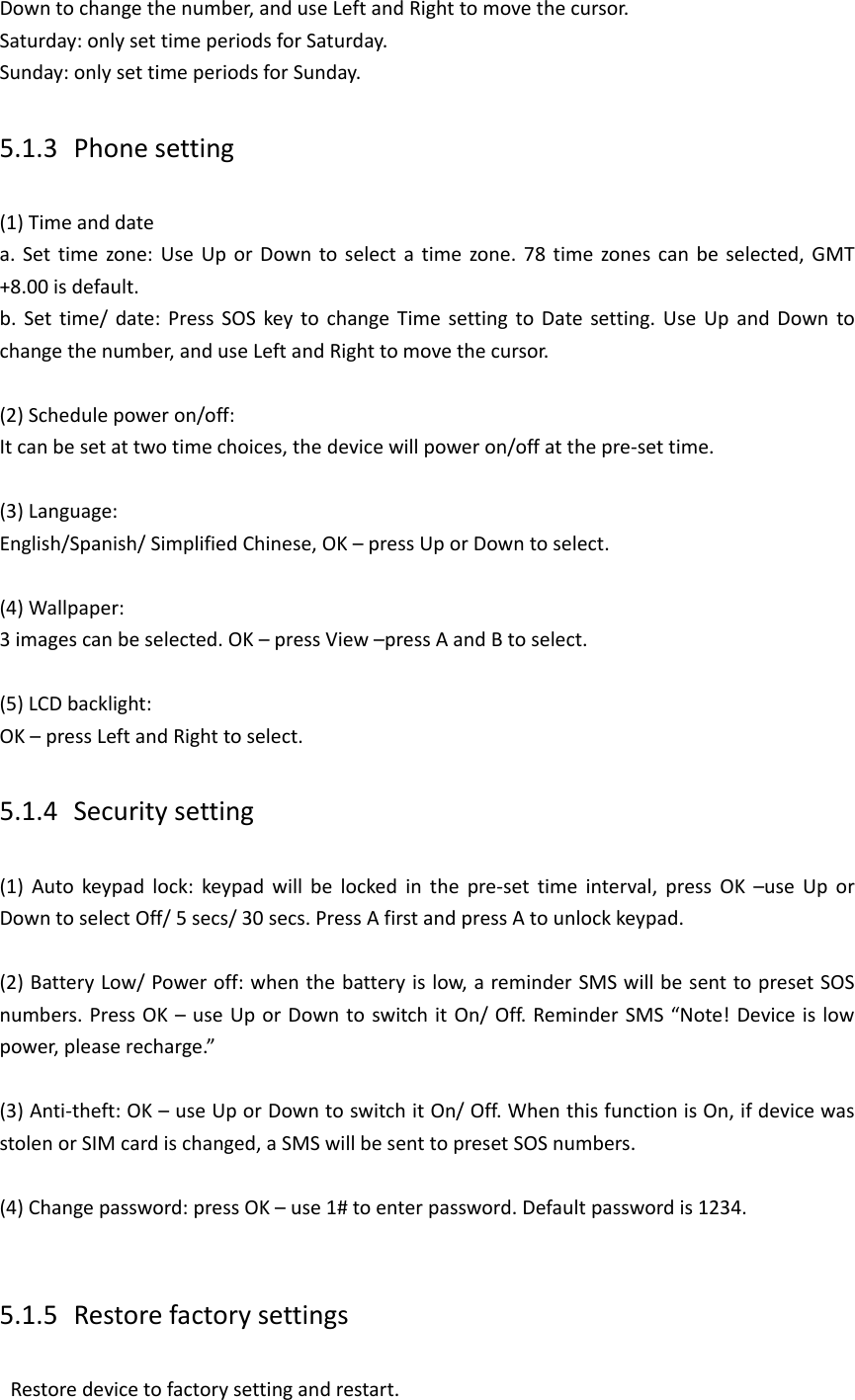 Down to change the number, and use Left and Right to move the cursor. Saturday: only set time periods for Saturday. Sunday: only set time periods for Sunday. 5.1.3 Phone setting (1) Time and date a. Set time  zone: Use Up or  Down  to select  a  time  zone. 78  time  zones can be selected, GMT +8.00 is default. b.  Set  time/  date:  Press  SOS  key to change Time  setting to Date  setting. Use  Up  and Down  to change the number, and use Left and Right to move the cursor.    (2) Schedule power on/off: It can be set at two time choices, the device will power on/off at the pre-set time.  (3) Language:   English/Spanish/ Simplified Chinese, OK &ndash; press Up or Down to select.  (4) Wallpaper:   3 images can be selected. OK &ndash; press View &ndash;press A and B to select.  (5) LCD backlight:   OK &ndash; press Left and Right to select. 5.1.4 Security setting (1)  Auto  keypad  lock:  keypad  will  be  locked  in  the  pre-set  time  interval,  press  OK  &ndash;use  Up  or   Down to select Off/ 5 secs/ 30 secs. Press A first and press A to unlock keypad.    (2) Battery Low/ Power off: when the battery is low, a reminder SMS will be sent to preset SOS numbers. Press OK &ndash; use Up or Down to switch it On/ Off. Reminder SMS &ldquo;Note! Device is low power, please recharge.&rdquo;    (3) Anti-theft: OK &ndash; use Up or Down to switch it On/ Off. When this function is On, if device was stolen or SIM card is changed, a SMS will be sent to preset SOS numbers.  (4) Change password: press OK &ndash; use 1# to enter password. Default password is 1234.  5.1.5 Restore factory settings   Restore device to factory setting and restart. 