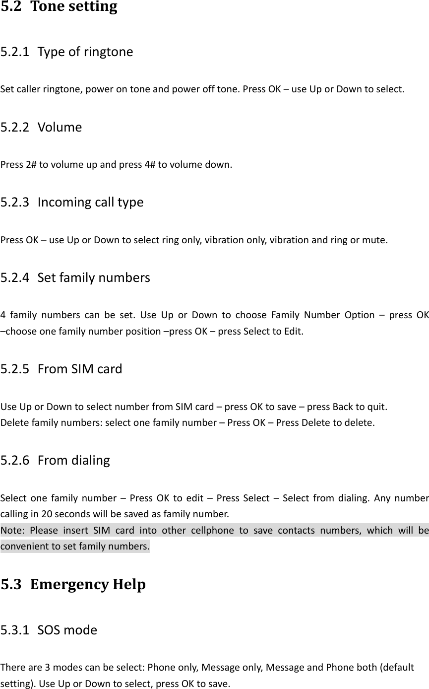 5.2 Tone setting 5.2.1 Type of ringtone Set caller ringtone, power on tone and power off tone. Press OK &ndash; use Up or Down to select. 5.2.2 Volume Press 2# to volume up and press 4# to volume down. 5.2.3 Incoming call type Press OK &ndash; use Up or Down to select ring only, vibration only, vibration and ring or mute. 5.2.4 Set family numbers 4  family  numbers  can  be  set.  Use  Up  or  Down  to  choose  Family  Number  Option  &ndash;  press  OK &ndash;choose one family number position &ndash;press OK &ndash; press Select to Edit. 5.2.5 From SIM card   Use Up or Down to select number from SIM card &ndash; press OK to save &ndash; press Back to quit. Delete family numbers: select one family number &ndash; Press OK &ndash; Press Delete to delete. 5.2.6 From dialing Select  one  family  number  &ndash;  Press OK to edit  &ndash;  Press  Select  &ndash;  Select  from dialing.  Any  number calling in 20 seconds will be saved as family number. Note:  Please  insert  SIM  card  into  other  cellphone  to  save  contacts  numbers,  which  will  be convenient to set family numbers. 5.3 Emergency Help   5.3.1 SOS mode There are 3 modes can be select: Phone only, Message only, Message and Phone both (default setting). Use Up or Down to select, press OK to save.   