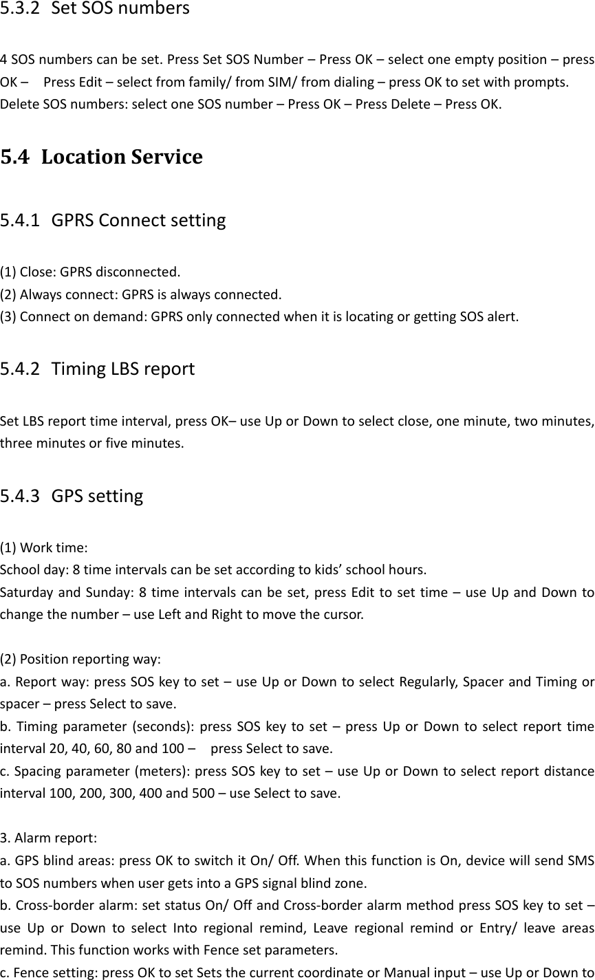 5.3.2 Set SOS numbers 4 SOS numbers can be set. Press Set SOS Number &ndash; Press OK &ndash; select one empty position &ndash; press OK &ndash;    Press Edit &ndash; select from family/ from SIM/ from dialing &ndash; press OK to set with prompts. Delete SOS numbers: select one SOS number &ndash; Press OK &ndash; Press Delete &ndash; Press OK.   5.4 Location Service 5.4.1 GPRS Connect setting (1) Close: GPRS disconnected. (2) Always connect: GPRS is always connected. (3) Connect on demand: GPRS only connected when it is locating or getting SOS alert. 5.4.2 Timing LBS report Set LBS report time interval, press OK&ndash; use Up or Down to select close, one minute, two minutes, three minutes or five minutes. 5.4.3 GPS setting (1) Work time: School day: 8 time intervals can be set according to kids&rsquo; school hours. Saturday and Sunday: 8 time intervals can be set, press Edit to set time &ndash; use Up and Down to change the number &ndash; use Left and Right to move the cursor.  (2) Position reporting way:   a. Report way: press SOS key to set &ndash; use Up or Down to select Regularly, Spacer and Timing or spacer &ndash; press Select to save. b. Timing parameter (seconds):  press SOS key to set &ndash;  press Up or Down to select report time interval 20, 40, 60, 80 and 100 &ndash;  press Select to save. c. Spacing parameter (meters): press SOS key to set &ndash; use Up or Down to select report distance interval 100, 200, 300, 400 and 500 &ndash; use Select to save.  3. Alarm report: a. GPS blind areas: press OK to switch it On/ Off. When this function is On, device will send SMS to SOS numbers when user gets into a GPS signal blind zone. b. Cross-border alarm: set status On/ Off and Cross-border alarm method press SOS key to set &ndash; use  Up  or  Down  to  select  Into  regional  remind,  Leave  regional  remind  or  Entry/  leave  areas remind. This function works with Fence set parameters. c. Fence setting: press OK to set Sets the current coordinate or Manual input &ndash; use Up or Down to 