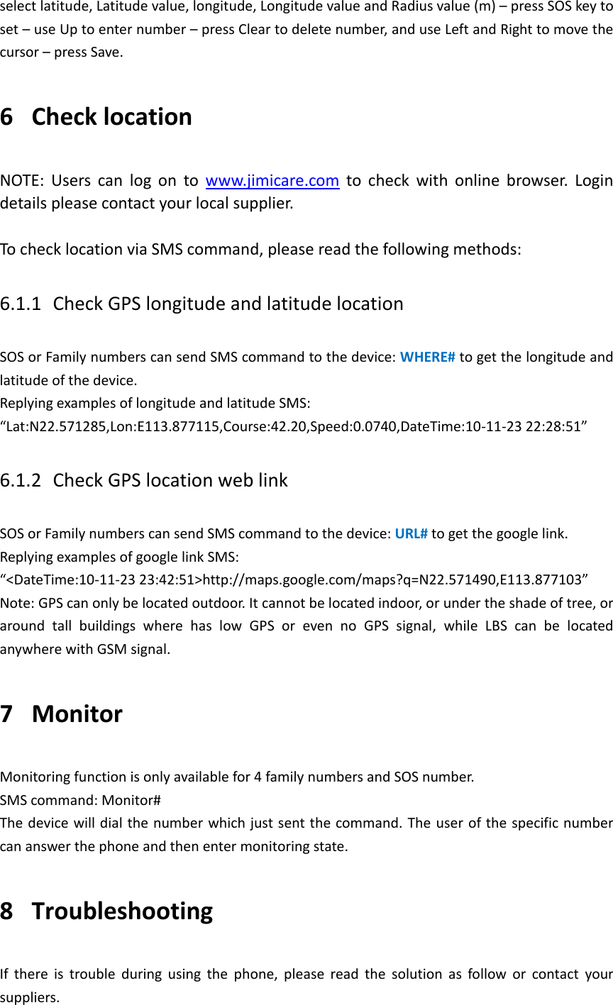select latitude, Latitude value, longitude, Longitude value and Radius value (m) &ndash; press SOS key to set &ndash; use Up to enter number &ndash; press Clear to delete number, and use Left and Right to move the cursor &ndash; press Save. 6 Check location NOTE:  Users  can  log  on  to  www.jimicare.com  to  check  with  online  browser.  Login details please contact your local supplier.    To check location via SMS command, please read the following methods:   6.1.1 Check GPS longitude and latitude location   SOS or Family numbers can send SMS command to the device: WHERE# to get the longitude and latitude of the device.   Replying examples of longitude and latitude SMS: &ldquo;Lat:N22.571285,Lon:E113.877115,Course:42.20,Speed:0.0740,DateTime:10-11-23 22:28:51&rdquo; 6.1.2 Check GPS location web link SOS or Family numbers can send SMS command to the device: URL# to get the google link.   Replying examples of google link SMS: &ldquo;<DateTime:10-11-23 23:42:51>http://maps.google.com/maps?q=N22.571490,E113.877103&rdquo; Note: GPS can only be located outdoor. It cannot be located indoor, or under the shade of tree, or around  tall  buildings  where  has  low  GPS  or  even  no  GPS  signal,  while  LBS  can  be  located anywhere with GSM signal. 7 Monitor Monitoring function is only available for 4 family numbers and SOS number. SMS command: Monitor#   The device will dial the number which just sent the command. The user of the specific number can answer the phone and then enter monitoring state. 8 Troubleshooting If  there  is  trouble  during  using  the  phone,  please  read  the  solution  as  follow  or  contact  your suppliers.   