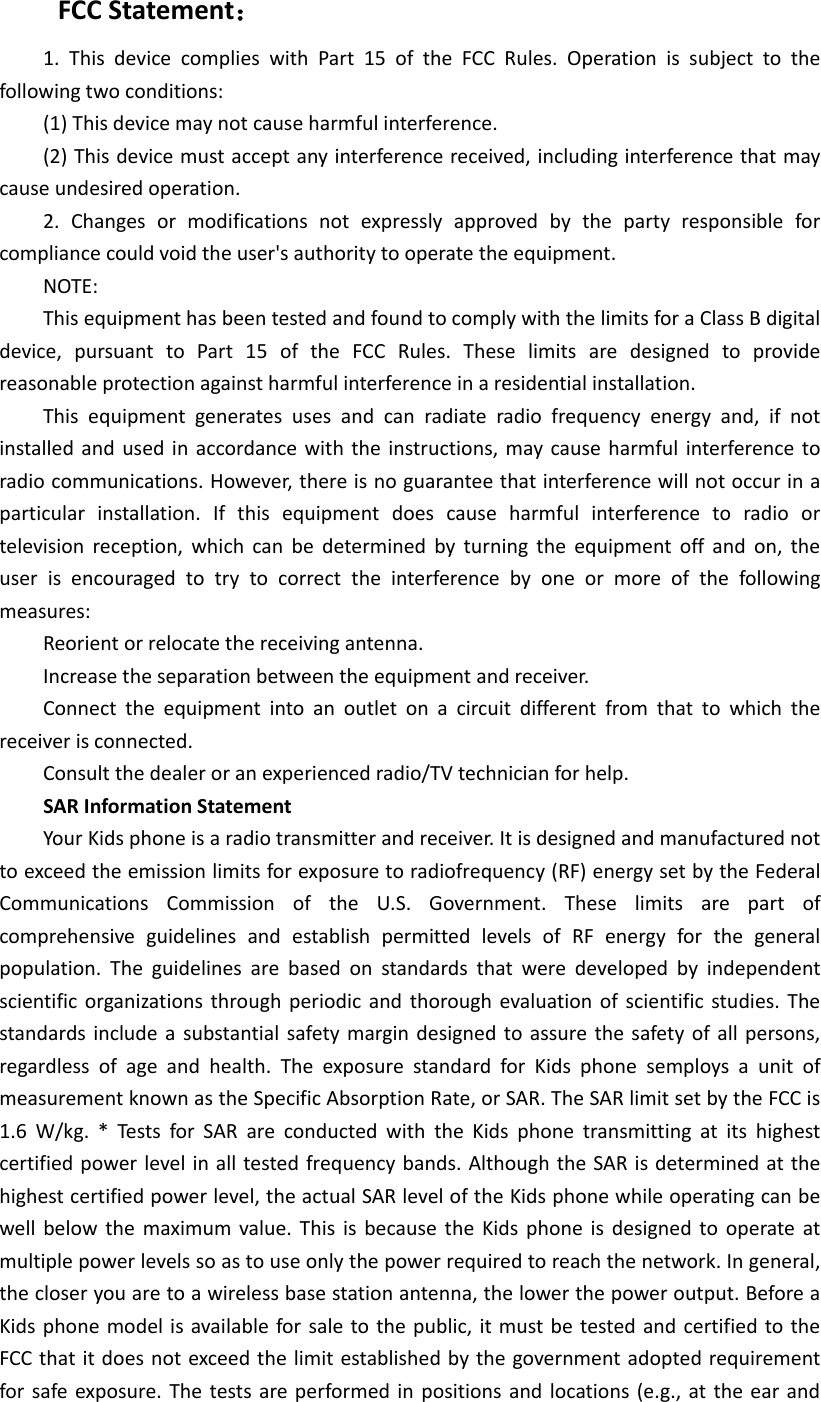 FCC Statement： 1.  This  device  complies  with  Part  15  of  the  FCC  Rules.  Operation  is  subject  to  the following two conditions: (1) This device may not cause harmful interference. (2) This device must accept any interference received, including interference that may cause undesired operation. 2.  Changes  or  modifications  not  expressly  approved  by  the  party  responsible  for compliance could void the user's authority to operate the equipment. NOTE:   This equipment has been tested and found to comply with the limits for a Class B digital device,  pursuant  to  Part  15  of  the  FCC  Rules.  These  limits  are  designed  to  provide reasonable protection against harmful interference in a residential installation. This  equipment  generates  uses  and  can  radiate  radio  frequency  energy  and,  if  not installed and used in accordance with the instructions, may cause harmful interference to radio communications. However, there is no guarantee that interference will not occur in a particular  installation.  If  this  equipment  does  cause  harmful  interference  to  radio  or television reception,  which  can  be  determined  by  turning  the  equipment  off  and  on,  the user  is  encouraged  to  try  to  correct  the  interference  by  one  or  more  of  the  following measures: Reorient or relocate the receiving antenna. Increase the separation between the equipment and receiver. Connect  the  equipment  into  an  outlet  on  a  circuit  different  from  that  to  which  the receiver is connected.   Consult the dealer or an experienced radio/TV technician for help. SAR Information Statement Your Kids phone is a radio transmitter and receiver. It is designed and manufactured not to exceed the emission limits for exposure to radiofrequency (RF) energy set by the Federal Communications  Commission  of  the  U.S.  Government.  These  limits  are  part  of comprehensive  guidelines  and  establish  permitted  levels  of  RF  energy  for  the  general population.  The  guidelines  are  based  on  standards  that  were  developed  by  independent scientific organizations through periodic and thorough evaluation  of  scientific studies. The standards  include a substantial safety margin designed to assure the safety of all persons, regardless  of  age  and  health.  The  exposure  standard  for  Kids  phone  semploys  a  unit  of measurement known as the Specific Absorption Rate, or SAR. The SAR limit set by the FCC is 1.6  W/kg.  *  Tests  for  SAR  are  conducted  with  the  Kids  phone  transmitting  at  its  highest certified power level in all tested frequency bands. Although the SAR is determined at the highest certified power level, the actual SAR level of the Kids phone while operating can be well below the  maximum  value. This  is  because the Kids  phone  is designed to  operate at multiple power levels so as to use only the power required to reach the network. In general, the closer you are to a wireless base station antenna, the lower the power output. Before a Kids phone model is available for sale to the public, it must be tested and  certified to the FCC that it does not exceed the limit established by the government adopted requirement for safe  exposure. The  tests are performed  in  positions and locations (e.g.,  at the ear  and 