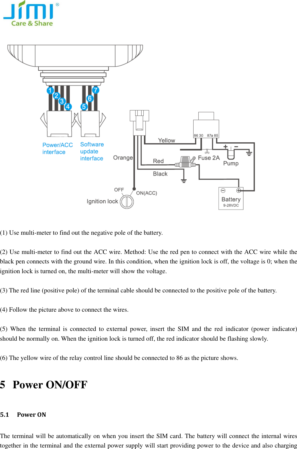     (1) Use multi-meter to find out the negative pole of the battery.    (2) Use multi-meter to find out the ACC wire. Method: Use the red pen to connect with the ACC wire while the black pen connects with the ground wire. In this condition, when the ignition lock is off, the voltage is 0; when the ignition lock is turned on, the multi-meter will show the voltage.    (3) The red line (positive pole) of the terminal cable should be connected to the positive pole of the battery.    (4) Follow the picture above to connect the wires.    (5)  When  the  terminal is connected  to  external  power,  insert  the  SIM  and  the  red  indicator  (power  indicator) should be normally on. When the ignition lock is turned off, the red indicator should be flashing slowly.    (6) The yellow wire of the relay control line should be connected to 86 as the picture shows.   5 Power ON/OFF   5.1  Power ON The terminal will be automatically on when you insert the SIM card. The battery will connect the internal wires together in the terminal and the external power supply will start providing power to the device and also charging 