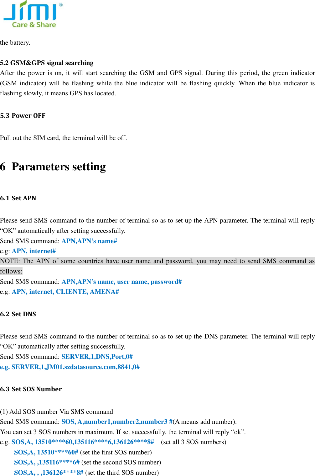   the battery.        5.2 GSM&amp;GPS signal searching After the power is on, it will start searching the GSM and GPS signal.  During this period, the green indicator (GSM indicator) will be  flashing  while  the  blue  indicator will be flashing quickly.  When  the blue indicator is flashing slowly, it means GPS has located.   5.3 Power OFF   Pull out the SIM card, the terminal will be off.   6 Parameters setting 6.1 Set APN Please send SMS command to the number of terminal so as to set up the APN parameter. The terminal will reply &ldquo;OK&rdquo; automatically after setting successfully.   Send SMS command: APN,APN&rsquo;s name# e.g: APN, internet# NOTE: The  APN  of  some countries  have  user  name and  password,  you  may need  to  send  SMS  command  as follows: Send SMS command: APN,APN&rsquo;s name, user name, password# e.g: APN, internet, CLIENTE, AMENA# 6.2 Set DNS Please send SMS command to the number of terminal so as to set up the DNS parameter. The terminal will reply &ldquo;OK&rdquo; automatically after setting successfully.   Send SMS command: SERVER,1,DNS,Port,0# e.g. SERVER,1,JM01.szdatasource.com,8841,0# 6.3 Set SOS Number   (1) Add SOS number Via SMS command Send SMS command: SOS, A,number1,number2,number3 #(A means add number).   You can set 3 SOS numbers in maximum. If set successfully, the terminal will reply &ldquo;ok&rdquo;. e.g. SOS,A, 13510****60,135116****6,136126****8#  (set all 3 SOS numbers) SOS,A, 13510****60# (set the first SOS number) SOS,A, ,135116****6# (set the second SOS number) SOS,A, , ,136126****8# (set the third SOS number)   