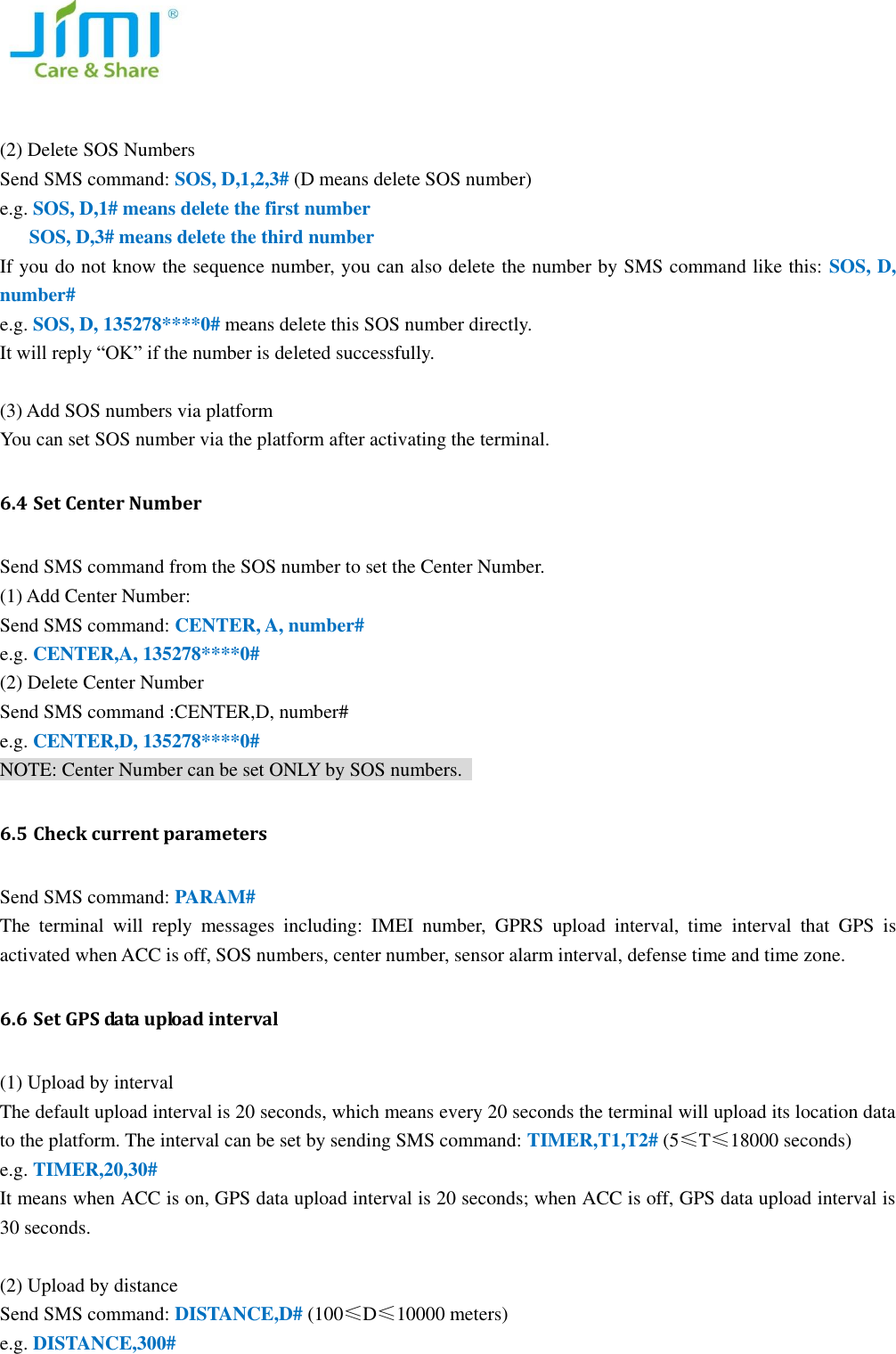    (2) Delete SOS Numbers Send SMS command: SOS, D,1,2,3# (D means delete SOS number) e.g. SOS, D,1# means delete the first number    SOS, D,3# means delete the third number If you do not know the sequence number, you can also delete the number by SMS command like this: SOS, D, number# e.g. SOS, D, 135278****0# means delete this SOS number directly. It will reply &ldquo;OK&rdquo; if the number is deleted successfully.    (3) Add SOS numbers via platform You can set SOS number via the platform after activating the terminal. 6.4 Set Center Number Send SMS command from the SOS number to set the Center Number.   (1) Add Center Number: Send SMS command: CENTER, A, number#   e.g. CENTER,A, 135278****0# (2) Delete Center Number Send SMS command :CENTER,D, number# e.g. CENTER,D, 135278****0# NOTE: Center Number can be set ONLY by SOS numbers.   6.5 Check current parameters Send SMS command: PARAM# The  terminal  will  reply  messages  including:  IMEI  number,  GPRS  upload  interval,  time  interval  that  GPS  is activated when ACC is off, SOS numbers, center number, sensor alarm interval, defense time and time zone.   6.6 Set GPS data upload interval   (1) Upload by interval   The default upload interval is 20 seconds, which means every 20 seconds the terminal will upload its location data to the platform. The interval can be set by sending SMS command: TIMER,T1,T2# (5&le;T&le;18000 seconds) e.g. TIMER,20,30# It means when ACC is on, GPS data upload interval is 20 seconds; when ACC is off, GPS data upload interval is 30 seconds.    (2) Upload by distance   Send SMS command: DISTANCE,D# (100&le;D&le;10000 meters)   e.g. DISTANCE,300# 