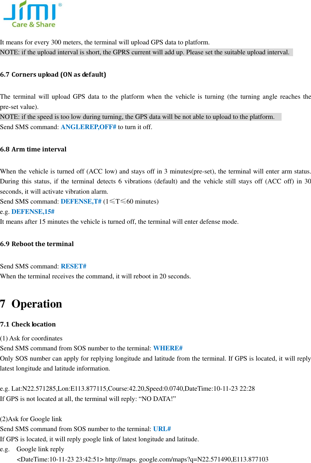  It means for every 300 meters, the terminal will upload GPS data to platform.   NOTE: if the upload interval is short, the GPRS current will add up. Please set the suitable upload interval.   6.7 Corners upload (ON as default)   The  terminal  will upload  GPS  data  to  the platform  when  the  vehicle  is  turning  (the turning  angle  reaches  the pre-set value).   NOTE: if the speed is too low during turning, the GPS data will be not able to upload to the platform.       Send SMS command: ANGLEREP,OFF# to turn it off.   6.8 Arm time interval     When the vehicle is turned off (ACC low) and stays off in 3 minutes(pre-set), the terminal will enter arm status. During this status, if  the terminal detects 6 vibrations  (default)  and  the  vehicle  still  stays  off (ACC off) in 30 seconds, it will activate vibration alarm.   Send SMS command: DEFENSE,T# (1&le;T&le;60 minutes)   e.g. DEFENSE,15# It means after 15 minutes the vehicle is turned off, the terminal will enter defense mode.   6.9 Reboot the terminal   Send SMS command: RESET#   When the terminal receives the command, it will reboot in 20 seconds.    7 Operation   7.1 Check location (1) Ask for coordinates Send SMS command from SOS number to the terminal: WHERE#   Only SOS number can apply for replying longitude and latitude from the terminal. If GPS is located, it will reply latest longitude and latitude information.  e.g. Lat:N22.571285,Lon:E113.877115,Course:42.20,Speed:0.0740,DateTime:10-11-23 22:28   If GPS is not located at all, the terminal will reply: &ldquo;NO DATA!&rdquo;  (2)Ask for Google link Send SMS command from SOS number to the terminal: URL# If GPS is located, it will reply google link of latest longitude and latitude.   e.g.    Google link reply           <DateTime:10-11-23 23:42:51> http://maps. google.com/maps?q=N22.571490,E113.877103  