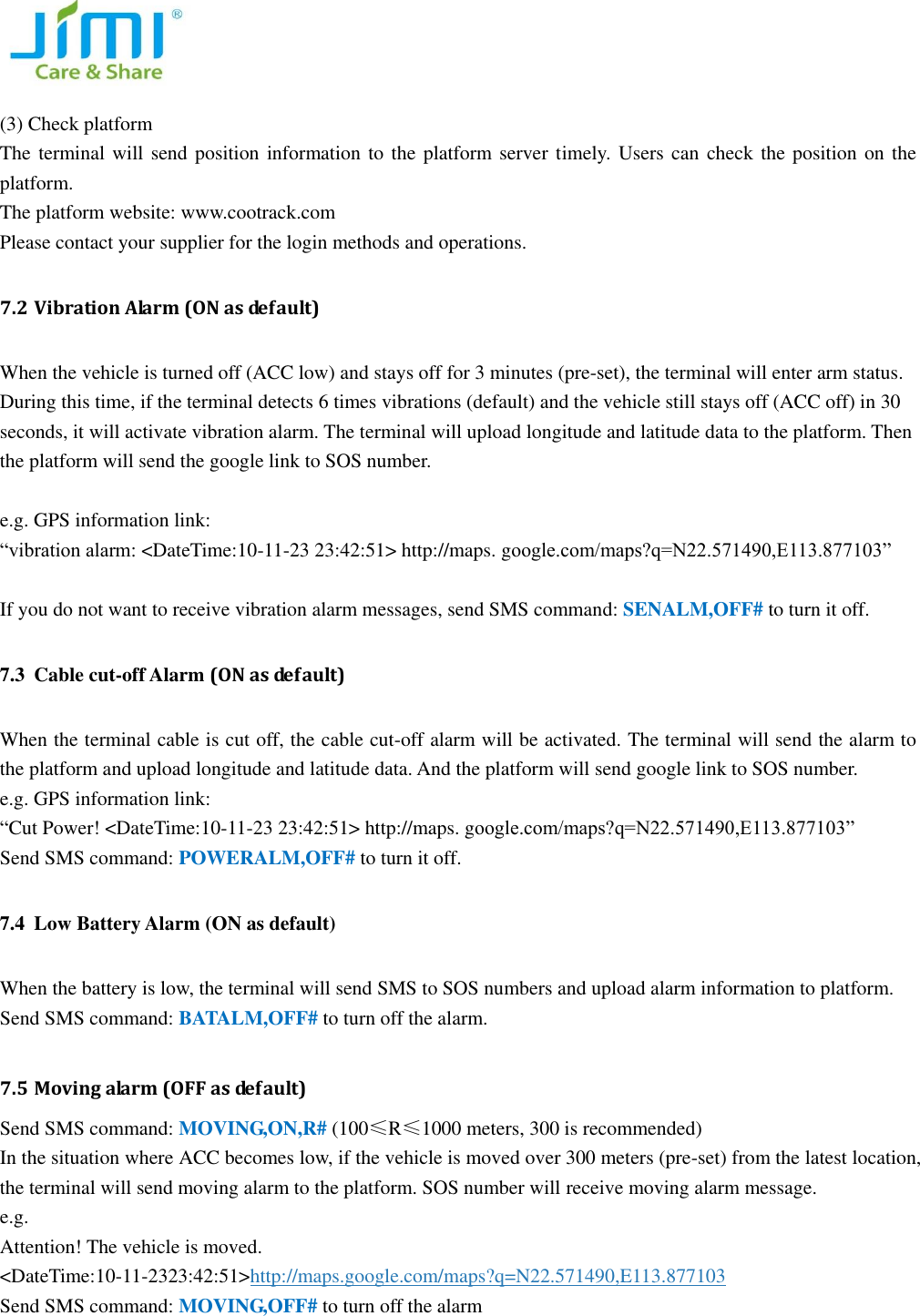   (3) Check platform   The terminal will send position information to the platform server timely. Users can check the position on the platform.   The platform website: www.cootrack.com   Please contact your supplier for the login methods and operations. 7.2 Vibration Alarm (ON as default) When the vehicle is turned off (ACC low) and stays off for 3 minutes (pre-set), the terminal will enter arm status. During this time, if the terminal detects 6 times vibrations (default) and the vehicle still stays off (ACC off) in 30 seconds, it will activate vibration alarm. The terminal will upload longitude and latitude data to the platform. Then the platform will send the google link to SOS number.    e.g. GPS information link: &ldquo;vibration alarm: <DateTime:10-11-23 23:42:51> http://maps. google.com/maps?q=N22.571490,E113.877103&rdquo;  If you do not want to receive vibration alarm messages, send SMS command: SENALM,OFF# to turn it off. 7.3 Cable cut-off Alarm (ON as default) When the terminal cable is cut off, the cable cut-off alarm will be activated. The terminal will send the alarm to the platform and upload longitude and latitude data. And the platform will send google link to SOS number.   e.g. GPS information link: &ldquo;Cut Power! <DateTime:10-11-23 23:42:51> http://maps. google.com/maps?q=N22.571490,E113.877103&rdquo; Send SMS command: POWERALM,OFF# to turn it off.   7.4 Low Battery Alarm (ON as default)   When the battery is low, the terminal will send SMS to SOS numbers and upload alarm information to platform. Send SMS command: BATALM,OFF# to turn off the alarm.    7.5 Moving alarm (OFF as default) Send SMS command: MOVING,ON,R# (100&le;R&le;1000 meters, 300 is recommended) In the situation where ACC becomes low, if the vehicle is moved over 300 meters (pre-set) from the latest location,     the terminal will send moving alarm to the platform. SOS number will receive moving alarm message.   e.g.   Attention! The vehicle is moved. <DateTime:10-11-2323:42:51>http://maps.google.com/maps?q=N22.571490,E113.877103   Send SMS command: MOVING,OFF# to turn off the alarm 