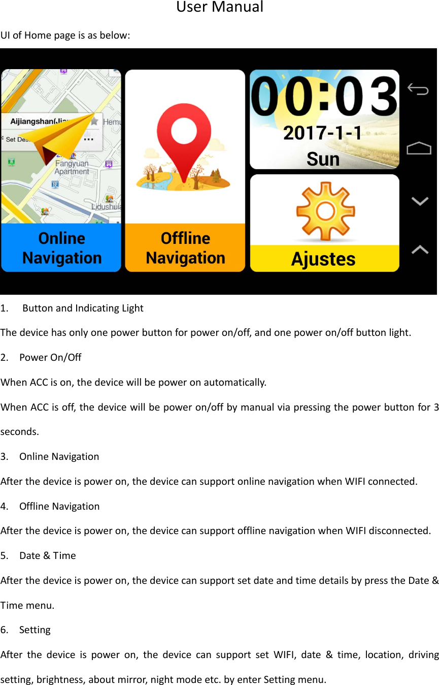 UserManualUIofHomepageisasbelow:1. ButtonandIndicatingLightThedevicehasonlyonepowerbuttonforpoweron/off,andonepoweron/offbuttonlight.2. PowerOn/OffWhenACCison,thedevicewillbepoweronautomatically.WhenACCisoff,thedevicewillbepoweron/offbymanualviapressingthepowerbuttonfor3seconds.3. OnlineNavigationAfterthedeviceispoweron,thedevicecansupportonlinenavigationwhenWIFIconnected.4. OfflineNavigationAfterthedeviceispoweron,thedevicecansupportofflinenavigationwhenWIFIdisconnected.5. Date&amp;TimeAfterthedeviceispoweron,thedevicecansupportsetdateandtimedetailsbypresstheDate&amp;Timemenu.6. SettingAfterthedeviceispoweron,thedevicecansupportsetWIFI,date&amp;time,location,drivingsetting,brightness,aboutmirror,nightmodeetc.byenterSettingmenu.