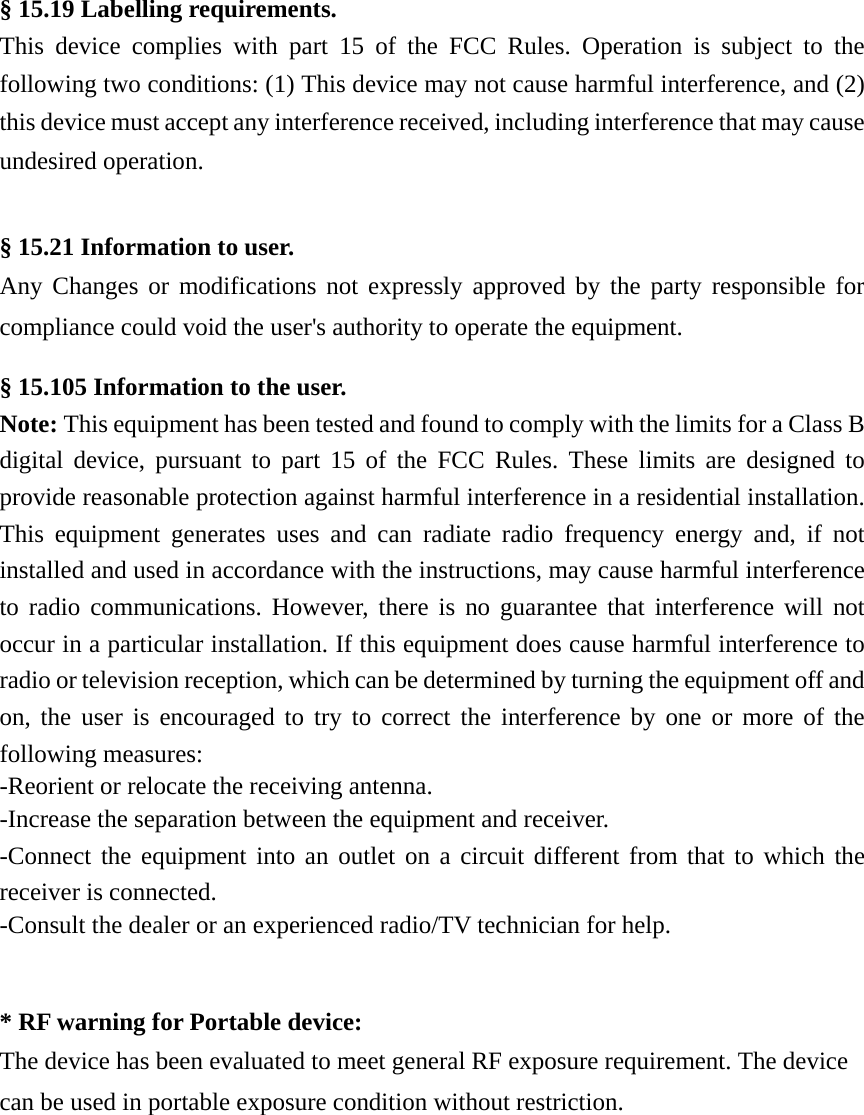 § 15.19 Labelling requirements.  This device complies with part 15 of the FCC Rules. Operation is subject to the following two conditions: (1) This device may not cause harmful interference, and (2) this device must accept any interference received, including interference that may cause undesired operation.   § 15.21 Information to user.  Any Changes or modifications not expressly approved by the party responsible for compliance could void the user&apos;s authority to operate the equipment.  § 15.105 Information to the user.  Note: This equipment has been tested and found to comply with the limits for a Class B digital device, pursuant to part 15 of the FCC Rules. These limits are designed to provide reasonable protection against harmful interference in a residential installation. This equipment generates uses and can radiate radio frequency energy and, if not installed and used in accordance with the instructions, may cause harmful interference to radio communications. However, there is no guarantee that interference will not occur in a particular installation. If this equipment does cause harmful interference to radio or television reception, which can be determined by turning the equipment off and on, the user is encouraged to try to correct the interference by one or more of the following measures:  -Reorient or relocate the receiving antenna.  -Increase the separation between the equipment and receiver.  -Connect the equipment into an outlet on a circuit different from that to which the receiver is connected.  -Consult the dealer or an experienced radio/TV technician for help.    * RF warning for Portable device:  The device has been evaluated to meet general RF exposure requirement. The device can be used in portable exposure condition without restriction. 