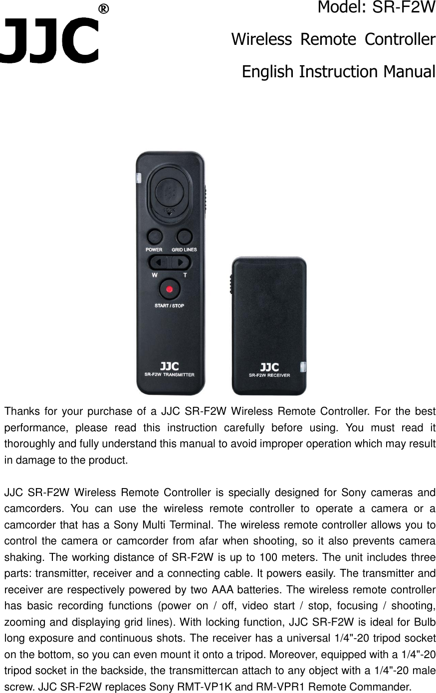Model: SR-F2W Wireless  Remote  Controller English Instruction Manual    Thanks for your purchase of a JJC SR-F2W Wireless Remote Controller. For the best performance,  please  read  this  instruction  carefully  before  using.  You  must  read  it thoroughly and fully understand this manual to avoid improper operation which may result in damage to the product.  JJC SR-F2W Wireless Remote Controller is specially designed for  Sony cameras and camcorders.  You  can  use  the  wireless  remote  controller  to  operate  a  camera  or  a camcorder that has a Sony Multi Terminal. The wireless remote controller allows you to control the camera or  camcorder from afar when shooting, so it also prevents camera shaking. The working distance of SR-F2W is up to 100 meters. The unit includes three parts: transmitter, receiver and a connecting cable. It powers easily. The transmitter and receiver are respectively powered by two AAA batteries. The wireless remote controller has  basic  recording  functions  (power  on  /  off,  video  start  /  stop,  focusing  /  shooting, zooming and displaying grid lines). With locking function, JJC SR-F2W is ideal for Bulb long exposure and continuous shots. The receiver has a universal 1/4"-20 tripod socket on the bottom, so you can even mount it onto a tripod. Moreover, equipped with a 1/4"-20 tripod socket in the backside, the transmittercan attach to any object with a 1/4"-20 male screw. JJC SR-F2W replaces Sony RMT-VP1K and RM-VPR1 Remote Commander. 