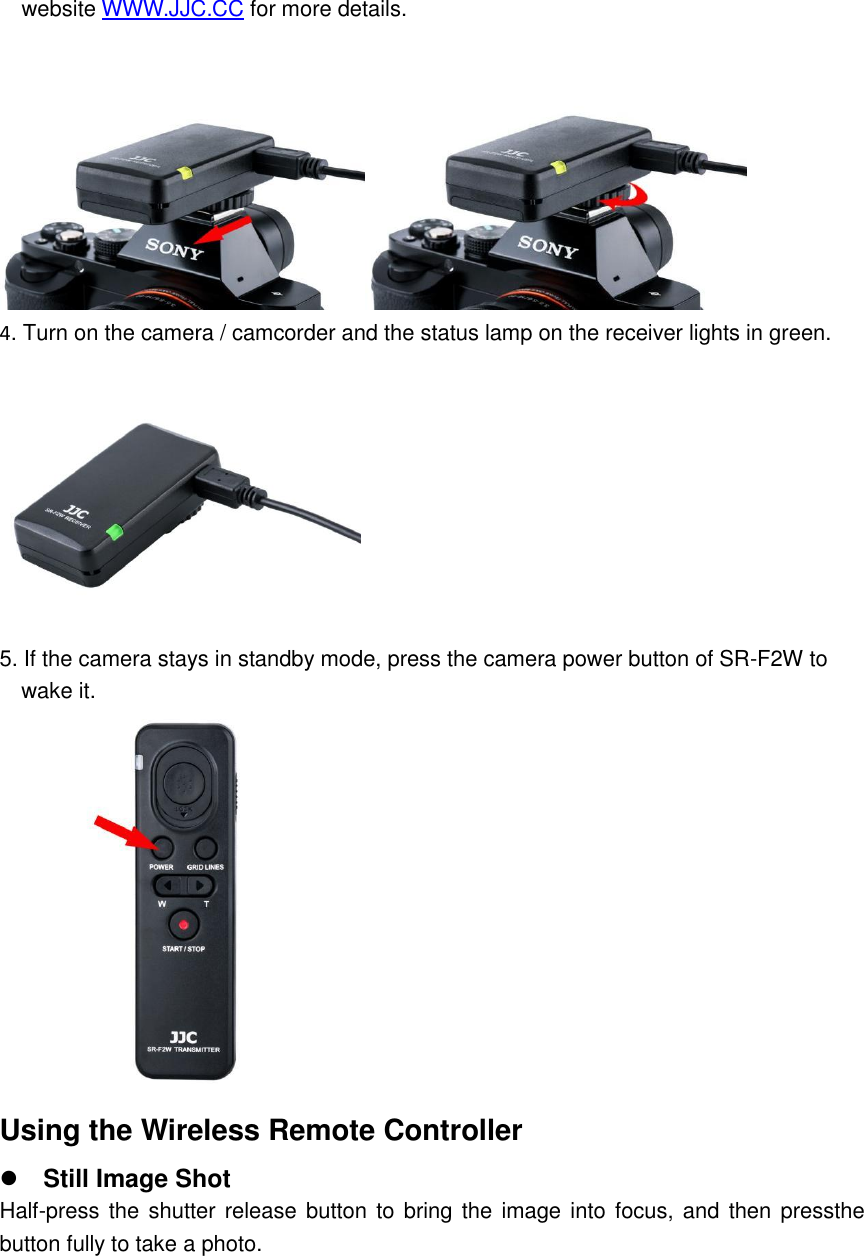 website WWW.JJC.CC for more details.  4. Turn on the camera / camcorder and the status lamp on the receiver lights in green.  5. If the camera stays in standby mode, press the camera power button of SR-F2W to     wake it.  Using the Wireless Remote Controller  Still Image Shot Half-press the shutter release  button to bring the image into focus, and  then pressthe button fully to take a photo. 