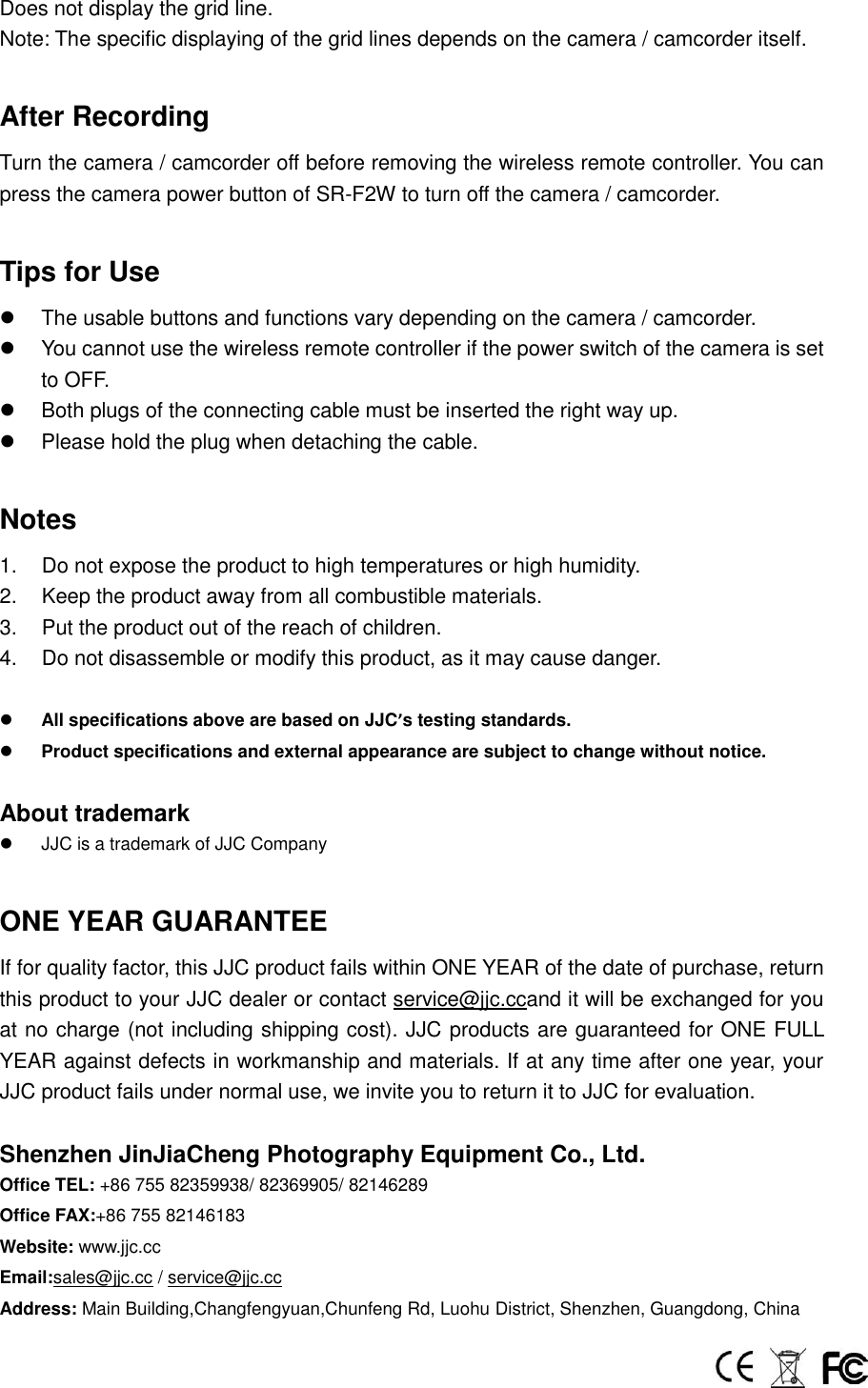 Does not display the grid line. Note: The specific displaying of the grid lines depends on the camera / camcorder itself.  After Recording Turn the camera / camcorder off before removing the wireless remote controller. You can press the camera power button of SR-F2W to turn off the camera / camcorder.  Tips for Use   The usable buttons and functions vary depending on the camera / camcorder.   You cannot use the wireless remote controller if the power switch of the camera is set to OFF.   Both plugs of the connecting cable must be inserted the right way up.     Please hold the plug when detaching the cable.  Notes 1.  Do not expose the product to high temperatures or high humidity. 2.  Keep the product away from all combustible materials. 3.  Put the product out of the reach of children. 4.  Do not disassemble or modify this product, as it may cause danger.   All specifications above are based on JJC&rsquo;s testing standards.  Product specifications and external appearance are subject to change without notice.  About trademark   JJC is a trademark of JJC Company  ONE YEAR GUARANTEE If for quality factor, this JJC product fails within ONE YEAR of the date of purchase, return this product to your JJC dealer or contact service@jjc.ccand it will be exchanged for you at no charge (not including shipping cost). JJC products are guaranteed for ONE FULL YEAR against defects in workmanship and materials. If at any time after one year, your JJC product fails under normal use, we invite you to return it to JJC for evaluation.  Shenzhen JinJiaCheng Photography Equipment Co., Ltd. Office TEL: +86 755 82359938/ 82369905/ 82146289 Office FAX:+86 755 82146183 Website: www.jjc.cc Email:sales@jjc.cc / service@jjc.cc Address: Main Building,Changfengyuan,Chunfeng Rd, Luohu District, Shenzhen, Guangdong, China  