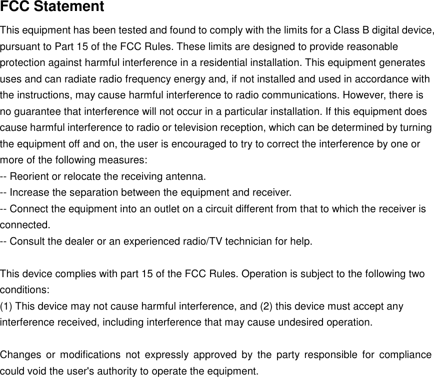 FCC Statement This equipment has been tested and found to comply with the limits for a Class B digital device, pursuant to Part 15 of the FCC Rules. These limits are designed to provide reasonable protection against harmful interference in a residential installation. This equipment generates uses and can radiate radio frequency energy and, if not installed and used in accordance with the instructions, may cause harmful interference to radio communications. However, there is no guarantee that interference will not occur in a particular installation. If this equipment does cause harmful interference to radio or television reception, which can be determined by turning the equipment off and on, the user is encouraged to try to correct the interference by one or more of the following measures: -- Reorient or relocate the receiving antenna.    -- Increase the separation between the equipment and receiver.     -- Connect the equipment into an outlet on a circuit different from that to which the receiver is connected.    -- Consult the dealer or an experienced radio/TV technician for help.  This device complies with part 15 of the FCC Rules. Operation is subject to the following two conditions: (1) This device may not cause harmful interference, and (2) this device must accept any interference received, including interference that may cause undesired operation.  Changes  or  modifications  not  expressly  approved  by  the  party  responsible  for  compliance could void the user's authority to operate the equipment. 