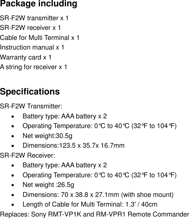 Package including SR-F2W transmitter x 1 SR-F2W receiver x 1 Cable for Multi Terminal x 1 Instruction manual x 1 Warranty card x 1 A string for receiver x 1  Specifications SR-F2W Transmitter:  Battery type: AAA battery x 2  Operating Temperature: 0&deg;C  to 40&deg;C (32&deg;F to 104&deg;F)  Net weight:30.5g  Dimensions:123.5 x 35.7x 16.7mm SR-F2W Receiver:  Battery type: AAA battery x 2  Operating Temperature: 0&deg;C  to 40&deg;C (32&deg;F to 104&deg;F)  Net weight :26.5g  Dimensions: 70 x 38.8 x 27.1mm (with shoe mount)  Length of Cable for Multi Terminal: 1.3' / 40cm Replaces: Sony RMT-VP1K and RM-VPR1 Remote Commander            