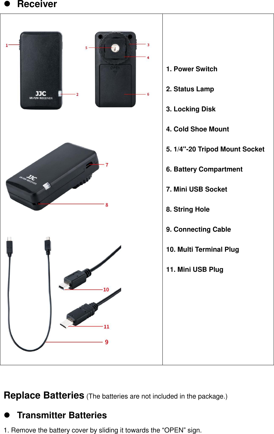  Receiver             1. Power Switch  2. Status Lamp  3. Locking Disk  4. Cold Shoe Mount  5. 1/4"-20 Tripod Mount Socket  6. Battery Compartment  7. Mini USB Socket  8. String Hole  9. Connecting Cable  10. Multi Terminal Plug  11. Mini USB Plug   Replace Batteries (The batteries are not included in the package.)  Transmitter Batteries 1. Remove the battery cover by sliding it towards the &ldquo;OPEN&rdquo; sign. 