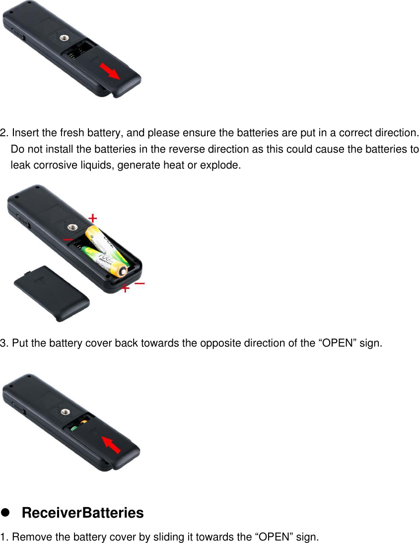  2. Insert the fresh battery, and please ensure the batteries are put in a correct direction.   Do not install the batteries in the reverse direction as this could cause the batteries to   leak corrosive liquids, generate heat or explode.  3. Put the battery cover back towards the opposite direction of the &ldquo;OPEN&rdquo; sign.   ReceiverBatteries 1. Remove the battery cover by sliding it towards the &ldquo;OPEN&rdquo; sign. 