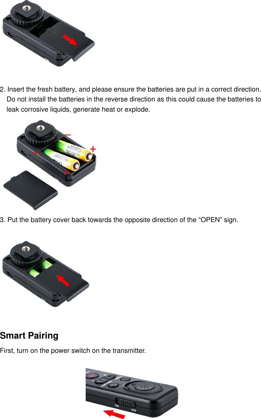  2. Insert the fresh battery, and please ensure the batteries are put in a correct direction.   Do not install the batteries in the reverse direction as this could cause the batteries to   leak corrosive liquids, generate heat or explode.  3. Put the battery cover back towards the opposite direction of the &ldquo;OPEN&rdquo; sign.  Smart Pairing First, turn on the power switch on the transmitter.  