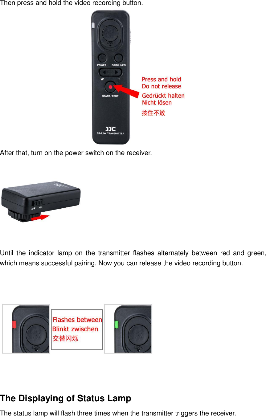 Then press and hold the video recording button.  After that, turn on the power switch on the receiver.  Until  the  indicator  lamp  on  the  transmitter  flashes  alternately  between  red  and  green, which means successful pairing. Now you can release the video recording button.    The Displaying of Status Lamp The status lamp will flash three times when the transmitter triggers the receiver. 