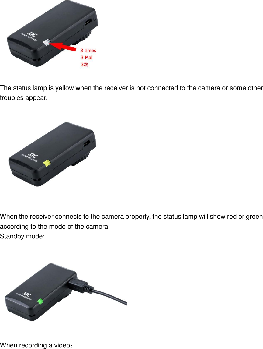  The status lamp is yellow when the receiver is not connected to the camera or some other troubles appear.    When the receiver connects to the camera properly, the status lamp will show red or green according to the mode of the camera.   Standby mode:  When recording a video： 