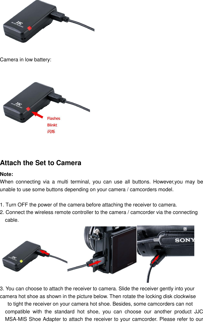  Camera in low battery:  Attach the Set to Camera Note: When  connecting  via  a  multi  terminal,  you  can  use  all  buttons.  However,you  may  be unable to use some buttons depending on your camera / camcorders model.  1. Turn OFF the power of the camera before attaching the receiver to camera. 2. Connect the wireless remote controller to the camera / camcorder via the connecting     cable.  3. You can choose to attach the receiver to camera. Slide the receiver gently into your camera hot shoe as shown in the picture below. Then rotate the locking disk clockwise   to tight the receiver on your camera hot shoe. Besides, some camcorders can not   compatible  with  the  standard  hot  shoe,  you  can  choose  our  another  product  JJC MSA-MIS Shoe Adapter to attach the receiver to your camcorder. Please refer to our 