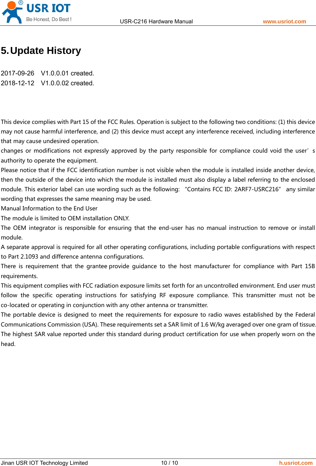                 USR-C216 Hardware Manual                         www.usriot.com   Jinan USR IOT Technology Limited                          10 / 10                                    h.usriot.com 5. Update  History   2017-09-26  V1.0.0.01 created.  2018-12-12  V1.0.0.02 created.     This device complies with Part 15 of the FCC Rules. Operation is subject to the following two conditions: (1) this device may not cause harmful interference, and (2) this device must accept any interference received, including interference that may cause undesired operation. changes  or  modifications  not  expressly approved  by  the  party  responsible for compliance could void the user&rsquo;s authority to operate the equipment. Please notice that if the FCC identification number is not visible when the module is installed inside another device, then the outside of the device into which the module is installed must also display a label referring to the enclosed module. This exterior label can use wording such as the following: &ldquo;Contains FCC ID: 2ARF7-USRC216&rdquo; any similar wording that expresses the same meaning may be used. Manual Information to the End User The module is limited to OEM installation ONLY. The  OEM  integrator  is  responsible  for  ensuring  that  the  end-user  has  no  manual  instruction  to  remove  or  install module. A separate approval is required for all other operating configurations, including portable configurations with respect to Part 2.1093 and difference antenna configurations. There  is  requirement  that  the  grantee provide  guidance  to  the  host  manufacturer  for  compliance  with  Part  15B requirements.    This equipment complies with FCC radiation exposure limits set forth for an uncontrolled environment. End user must follow  the  specific  operating  instructions  for  satisfying  RF  exposure  compliance.  This  transmitter  must  not  be co-located or operating in conjunction with any other antenna or transmitter. The portable device is designed to meet the requirements for exposure to radio waves established by the Federal Communications Commission (USA). These requirements set a SAR limit of 1.6 W/kg averaged over one gram of tissue. The highest SAR value reported under this standard during product certification for use when properly worn on the head.  
