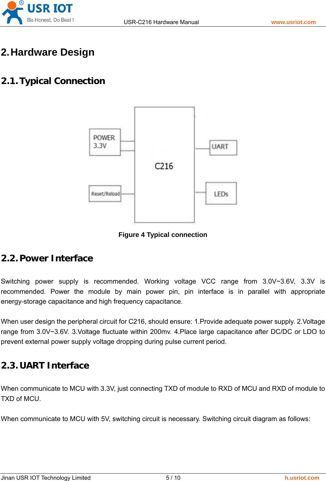                 USR-C216 Hardware Manual                         www.usriot.com   Jinan USR IOT Technology Limited                          5 / 10                                    h.usriot.com 2. Hardware  Design 2.1. Typical Connection  Figure 4 Typical connection 2.2. Power Interface Switching power supply is recommended. Working voltage VCC range from 3.0V~3.6V, 3.3V is recommended. Power the module by main power pin, pin interface is in parallel with appropriate energy-storage capacitance and high frequency capacitance.    When user design the peripheral circuit for C216, should ensure: 1.Provide adequate power supply. 2.Voltage range from 3.0V~3.6V. 3.Voltage fluctuate within 200mv. 4.Place large capacitance after DC/DC or LDO to prevent external power supply voltage dropping during pulse current period. 2.3. UART Interface When communicate to MCU with 3.3V, just connecting TXD of module to RXD of MCU and RXD of module to TXD of MCU.  When communicate to MCU with 5V, switching circuit is necessary. Switching circuit diagram as follows: 
