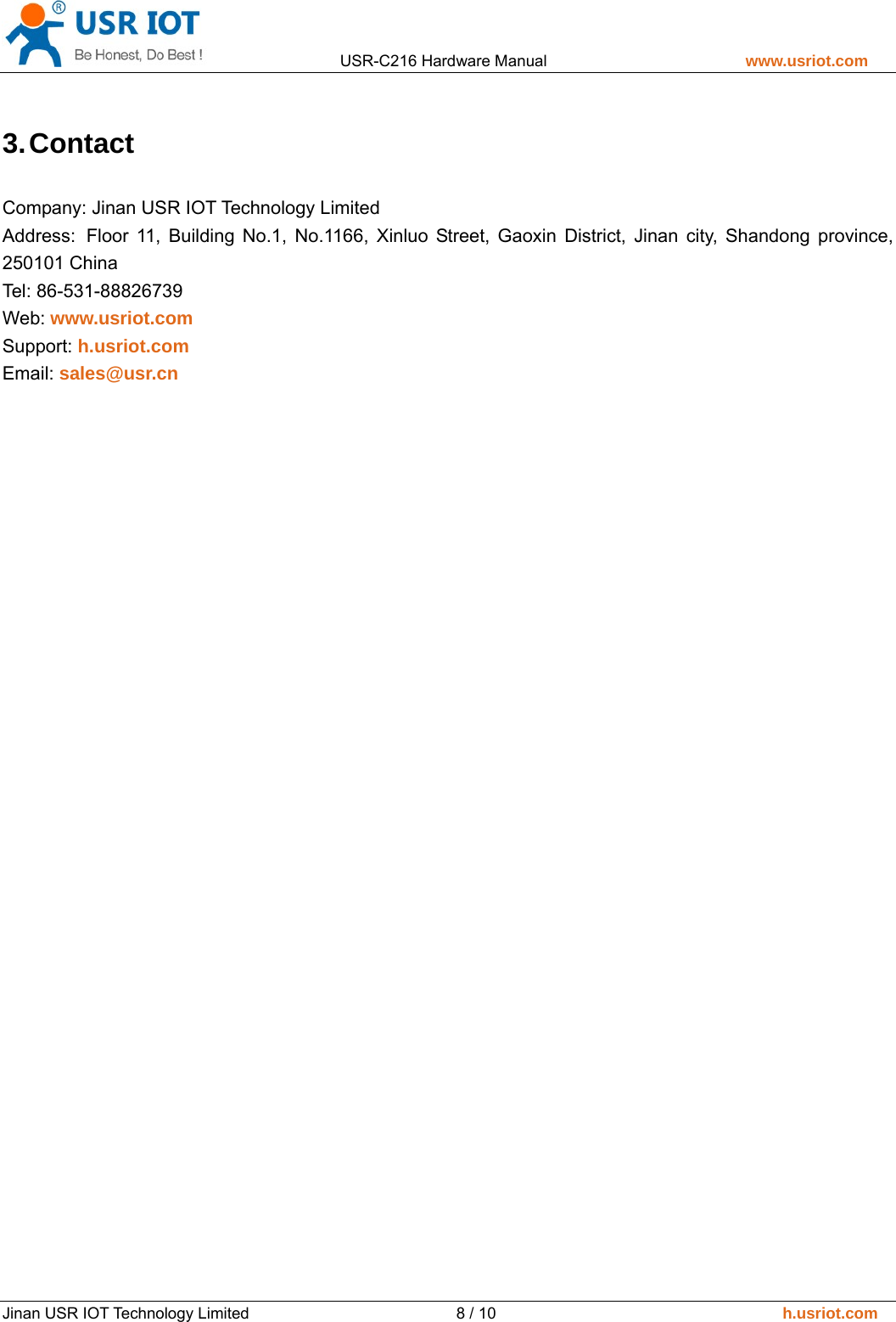                 USR-C216 Hardware Manual                         www.usriot.com   Jinan USR IOT Technology Limited                          8 / 10                                    h.usriot.com 3. Contact Company: Jinan USR IOT Technology Limited Address:  Floor 11, Building No.1, No.1166, Xinluo Street, Gaoxin District, Jinan city, Shandong province, 250101 China Tel: 86-531-88826739 Web: www.usriot.com  Support: h.usriot.com   Email: sales@usr.cn 