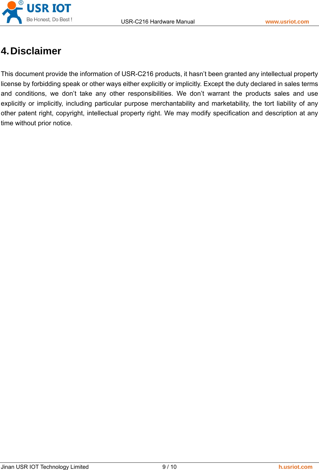                 USR-C216 Hardware Manual                         www.usriot.com   Jinan USR IOT Technology Limited                          9 / 10                                    h.usriot.com 4. Disclaimer This document provide the information of USR-C216 products, it hasn&rsquo;t been granted any intellectual property license by forbidding speak or other ways either explicitly or implicitly. Except the duty declared in sales terms and conditions, we don&rsquo;t take any other responsibilities. We don&rsquo;t warrant the products sales and use explicitly or implicitly, including particular purpose merchantability and marketability, the tort liability of any other patent right, copyright, intellectual property right. We may modify specification and description at any time without prior notice.   
