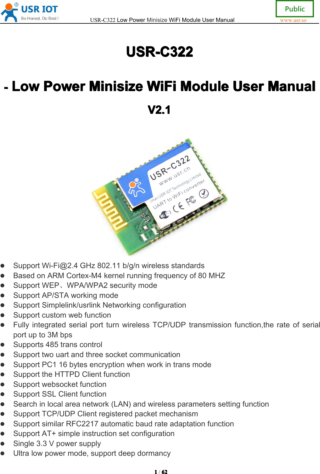 USR-C322LowPowerMinisizeWiFiModuleUserManualwww.usr.so1111/6262 62 62USR-C322 USR-C322 USR-C322 USR-C322----Low Low Low LowPower Power Power PowerMinisize Minisize Minisize MinisizeWiFi WiFi WiFi WiFiModule Module Module ModuleUser User User UserManual Manual Manual ManualVVVV2. 2. 2. 2.1 111SupportWi-Fi@2.4GHz802.11b/g/nwirelessstandardsBasedonARMCortex-M4kernelrunningfrequencyof80MHZSupportWEP、WPA/WPA2securitymodeSupportAP/STAworkingmodeSupportSimplelink/usrlinkNetworkingconfigurationSupportcustomwebfunctionFullyintegratedserialportturnwirelessTCP/UDPtransmissionfunction,therateofserialportupto3MbpsSupports485transcontrolSupporttwouartandthreesocketcommunicationSupportPC116bytesencryptionwhenworkintransmodeSupporttheHTTPDClientfunctionSupportwebsocketfunctionSupportSSLClientfunctionSearchinlocalareanetwork(LAN)andwirelessparameterssettingfunctionSupportTCP/UDPClientregisteredpacketmechanismSupportsimilarRFC2217automaticbaudrateadaptationfunctionSupportAT+simpleinstructionsetconfigurationSingle3.3VpowersupplyUltralowpowermode,supportdeepdormancy