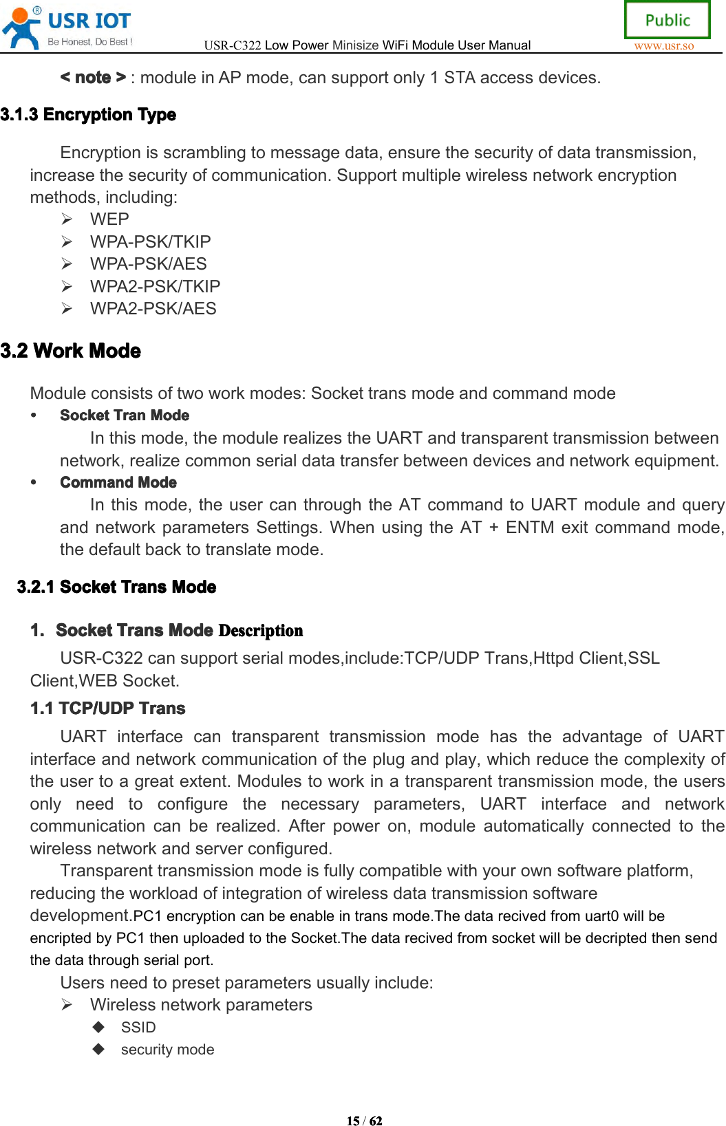 USR-C322LowPowerMinisizeWiFiModuleUserManualwww.usr.so15151515/6262626 2<<<<notenot enotenote>>>>:moduleinAPmode,cansupportonly1STAaccessdevices.3.3.3.3.1111.3.3.3. 3EncryptionEnc ryptionEncryptionEncryptionTypeTyp eTypeTypeEncryptionisscramblingtomessagedata,ensurethesecurityofdatatransmission,increasethesecurityofcommunication.Supportmultiplewirelessnetworkencryptionmethods,including:WEPWPA-PSK/TKIPWPA-PSK/AESWPA2-PSK/TKIPWPA2-PSK/AES3.23.23.23.2WorkWor kWorkWorkModeMod eModeModeModuleconsistsoftwoworkmodes:SockettransmodeandcommandmodeSocketSocketSocketSocketTranTra nTranTranModeMod eModeModeInthismode,themodulerealizestheUARTandtransparenttransmissionbetweennetwork,realizecommonserialdatatransferbetweendevicesandnetworkequipment.CommandCommandCommandCommandModeMod eModeModeInthismode,theusercanthroughtheATcommandtoUARTmoduleandqueryandnetworkparametersSettings.WhenusingtheAT+ENTMexitcommandmode,thedefaultbacktotranslatemode.3.3.3.3.2222.1.1.1. 1SocketSoc ketSocketSocketTransTra nsTransTransModeMod eModeMode1.1.1.1.SocketSoc ketSocketSocketTransTra nsTransTransModeMod eModeModeDDDDescriptionesc riptionescriptionescriptionUSR-C322cansupportserialmodes,include:TCP/UDPTrans,HttpdClient,SSLClient,WEBSocket.1.11.11.11.1TCP/UDPTCP /UDPTCP/UDPTCP/UDPTransTra nsTransTransUARTinterfacecantransparenttransmissionmodehastheadvantageofUARTinterfaceandnetworkcommunicationoftheplugandplay,whichreducethecomplexityoftheusertoagreatextent.Modulestoworkinatransparenttransmissionmode,theusersonlyneedtoconfigurethenecessaryparameters,UARTinterfaceandnetworkcommunicationcanberealized.Afterpoweron,moduleautomaticallyconnectedtothewirelessnetworkandserverconfigured.Transparenttransmissionmodeisfullycompatiblewithyourownsoftwareplatform,reducingtheworkloadofintegrationofwirelessdatatransmissionsoftwaredevelopment.PC1encryptioncanbeenableintransmode.Thedatarecivedfromuart0willbeencriptedbyPC1thenuploadedtotheSocket.Thedatarecivedfromsocketwillbedecriptedthensendthedatathroughserialport.Usersneedtopresetparametersusuallyinclude:WirelessnetworkparametersSSIDsecuritymode