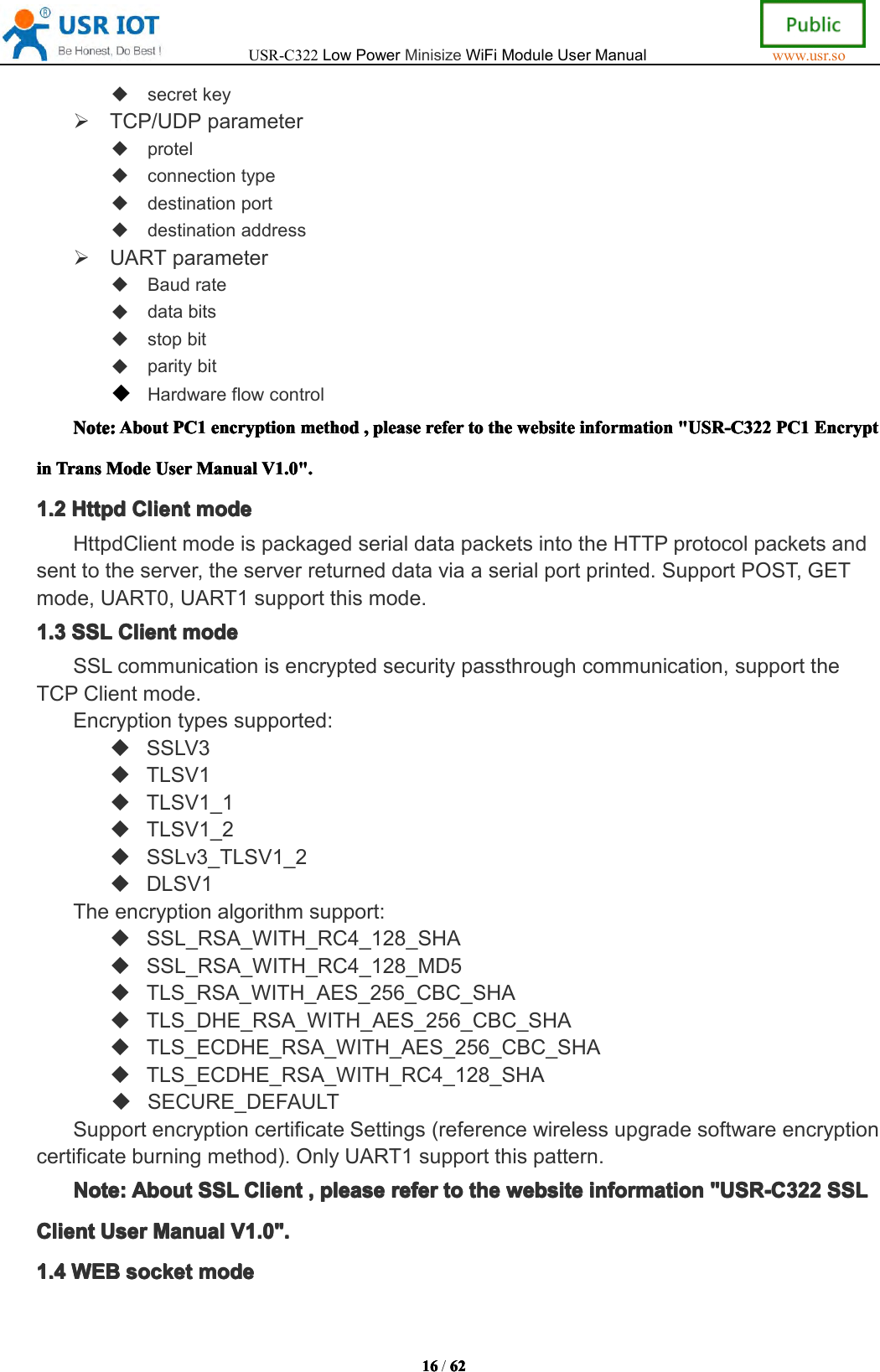 USR-C322LowPowerMinisizeWiFiModuleUserManualwww.usr.so16161616/6262626 2secretkeyTCP/UDPparameterprotelconnectiontypedestinationportdestinationaddressUARTparameterBaudratedatabitsstopbitparitybitHardwareflowcontrolNote:Note:Note:Note:AboutAbo utAboutAboutPC1PC1P C1PC1encryptionenc ryptionencryptionencryptionmethodmeth odmethodmethod,,,,pleaseple asepleasepleasereferrefe rreferrefertotototothetheth ethewebsiteweb sitewebsitewebsiteinformationinf ormationinformationinformation"USR-C322"US R-C322"USR-C322"USR-C322PC1PC1P C1PC1EncryptEnc ryptEncryptEncryptininininTransTra nsTransTransModeMod eModeModeUserUse rUserUserManualMan ualManualManualV1.0".V1. 0".V1.0".V1.0".1.21.21.21.2HttpdHtt pdHttpdHttpdClientCli entClientClientmodemod emodemodeHttpdClientmodeispackagedserialdatapacketsintotheHTTPprotocolpacketsandsenttotheserver,theserverreturneddataviaaserialportprinted.SupportPOST,GETmode,UART0,UART1supportthismode.1.31.31.31.3SSLSSLS SLSSLClientCli entClientClientmodemod emodemodeSSLcommunicationisencryptedsecuritypassthroughcommunication,supporttheTCPClientmode.Encryptiontypessupported:SSLV3TLSV1TLSV1_1TLSV1_2SSLv3_TLSV1_2DLSV1Theencryptionalgorithmsupport:SSL_RSA_WITH_RC4_128_SHASSL_RSA_WITH_RC4_128_MD5TLS_RSA_WITH_AES_256_CBC_SHATLS_DHE_RSA_WITH_AES_256_CBC_SHATLS_ECDHE_RSA_WITH_AES_256_CBC_SHATLS_ECDHE_RSA_WITH_RC4_128_SHASECURE_DEFAULTSupportencryptioncertificateSettings(referencewirelessupgradesoftwareencryptioncertificateburningmethod).OnlyUART1supportthispattern.Note:Note:Note:Note:AboutAbo utAboutAboutSSLSSLS SLSSLClientCli entClientClient,,,,pleaseple asepleasepleasereferref erreferrefertototot othethet hethewebsiteweb sitewebsitewebsiteinformationinf ormationinformationinformation"USR-C322"US R-C322"USR-C322"USR-C322SSLSSLS SLSSLClientClientClientClientUserUse rUserUserManualMan ualManualManualV1.0".V1. 0".V1.0".V1.0".1.41.41.41.4WEBWEBW EBWEBsocketsoc ketsocketsocketmodemod emodemode