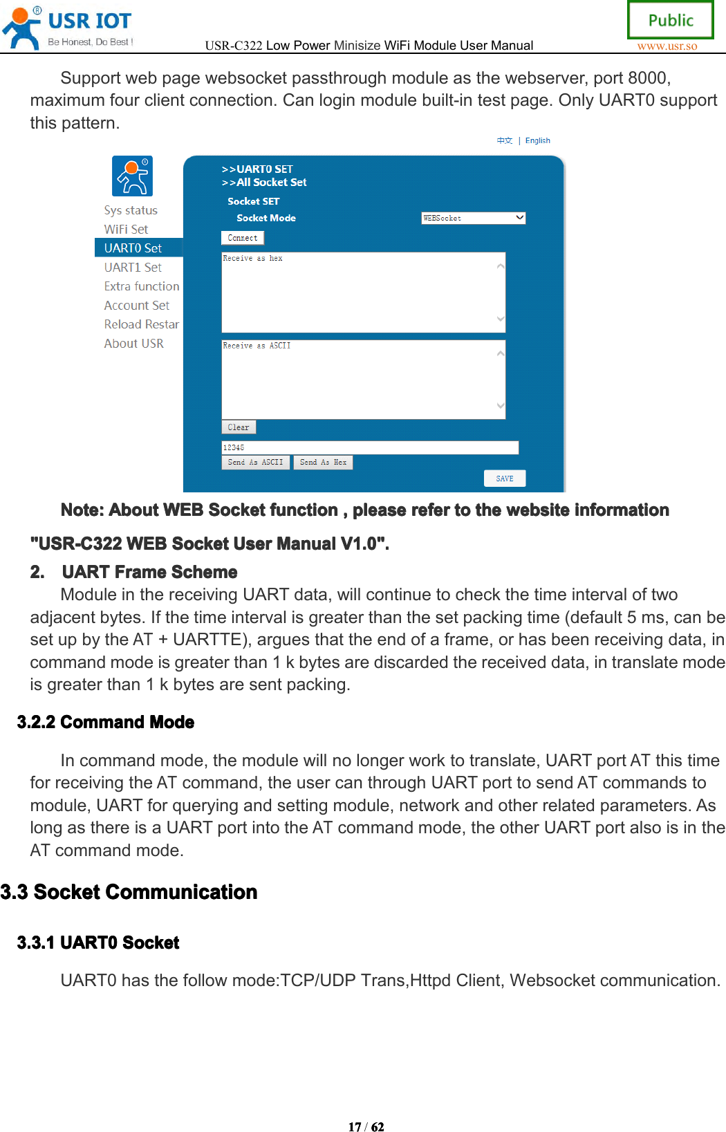 USR-C322LowPowerMinisizeWiFiModuleUserManualwww.usr.so17171717/6262626 2Supportwebpagewebsocketpassthroughmoduleasthewebserver,port8000,maximumfourclientconnection.Canloginmodulebuilt-intestpage.OnlyUART0supportthispattern.Note:Note:Note:Note:AboutAbo utAboutAboutWEBWEBW EBWEBSocketSoc ketSocketSocketfunctionfun ctionfunctionfunction,,,,pleaseple asepleasepleasereferref erreferrefertototot othethet hethewebsiteweb sitewebsitewebsiteinformationinf ormationinformationinformation"USR-C322"USR-C322"USR-C322"USR-C322WEBWEBW EBWEBSocketSoc ketSocketSocketUserUse rUserUserManualMan ualManualManualV1.0".V1. 0".V1.0".V1.0".2.2.2.2.UARTUAR TUARTUARTFrameFra meFrameFrameSchemeSch emeSchemeSchemeModuleinthereceivingUARTdata,willcontinuetocheckthetimeintervaloftwoadjacentbytes.Ifthetimeintervalisgreaterthanthesetpackingtime(default5ms,canbesetupbytheAT+UARTTE),arguesthattheendofaframe,orhasbeenreceivingdata,incommandmodeisgreaterthan1kbytesarediscardedthereceiveddata,intranslatemodeisgreaterthan1kbytesaresentpacking.3.3.3.3.2222.2.2.2. 2CommandCom mandCommandCommandModeMod eModeModeIncommandmode,themodulewillnolongerworktotranslate,UARTportATthistimeforreceivingtheATcommand,theusercanthroughUARTporttosendATcommandstomodule,UARTforqueryingandsettingmodule,networkandotherrelatedparameters.AslongasthereisaUARTportintotheATcommandmode,theotherUARTportalsoisintheATcommandmode.3.33.33.33.3SocketSocketSo cketSocketCommunicationCommu nicationCommunicationCommunication3.3.13.3.13.3.13.3.1UART0UAR T0UART0UART0SocketSoc ketSocketSocketUART0hasthefollowmode:TCP/UDPTrans,HttpdClient,Websocketcommunication.