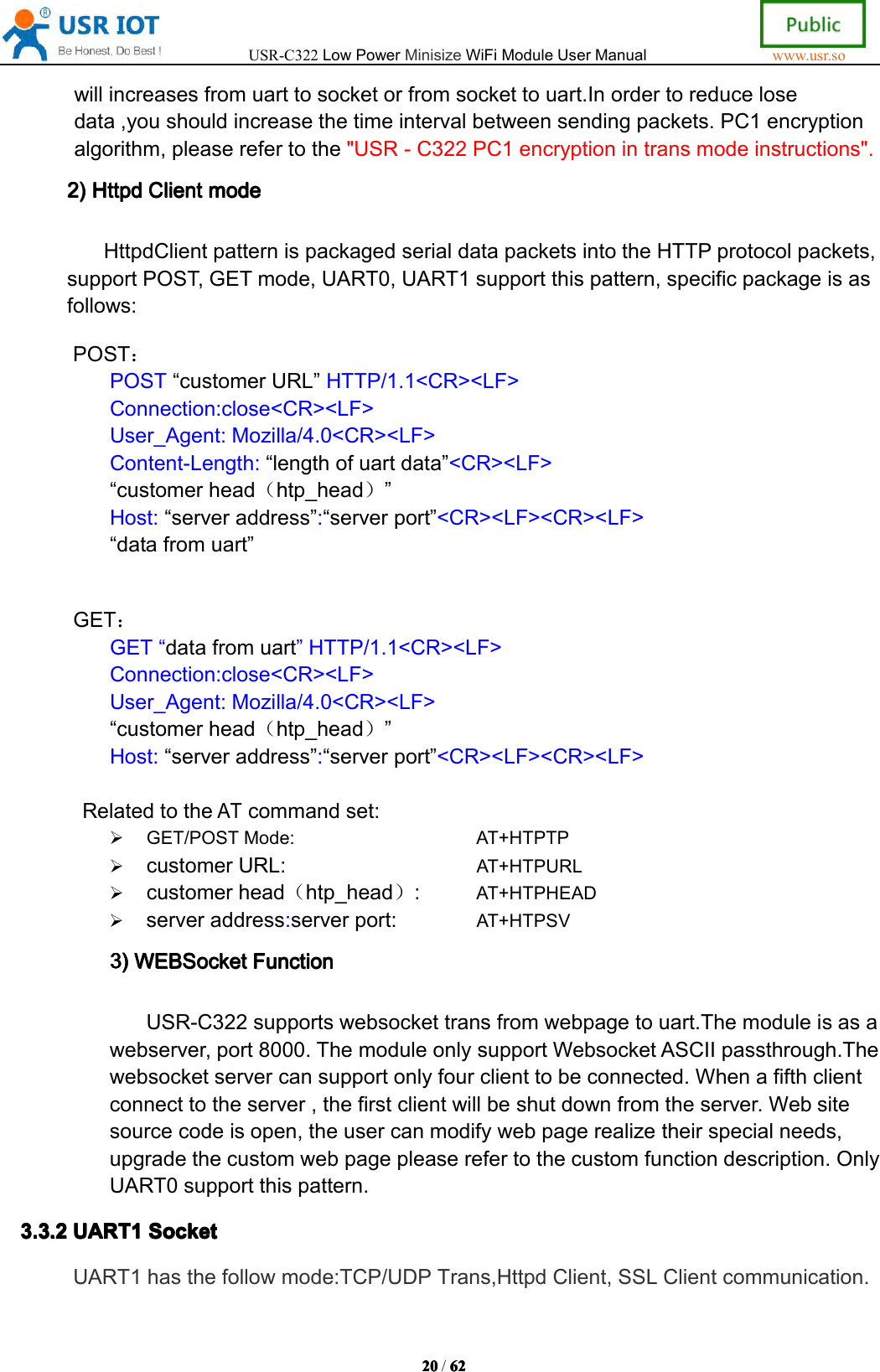 USR-C322LowPowerMinisizeWiFiModuleUserManualwww.usr.so20202020/6262626 2willincreasesfromuarttosocketorfromsockettouart.Inordertoreducelosedata,youshouldincreasethetimeintervalbetweensendingpackets.PC1encryptionalgorithm,pleaserefertothe"USR-C322PC1encryptionintransmodeinstructions".2)2)2)2)HttpdHtt pdHttpdHttpdClientCli entClientClientmodemod emodemodeHttpdClientpatternispackagedserialdatapacketsintotheHTTPprotocolpackets,supportPOST,GETmode,UART0,UART1supportthispattern,specificpackageisasfollows:POST：POST&ldquo;customerURL&rdquo;HTTP/1.1<CR><LF>Connection:close<CR><LF>User_Agent:Mozilla/4.0<CR><LF>Content-Length:&ldquo;lengthofuartdata&rdquo;<CR><LF>&ldquo;customerhead（htp_head）&rdquo;Host:&ldquo;serveraddress&rdquo;:&ldquo;serverport&rdquo;<CR><LF><CR><LF>&ldquo;datafromuart&rdquo;GET：GET&ldquo;datafromuart&rdquo;HTTP/1.1<CR><LF>Connection:close<CR><LF>User_Agent:Mozilla/4.0<CR><LF>&ldquo;customerhead（htp_head）&rdquo;Host:&ldquo;serveraddress&rdquo;:&ldquo;serverport&rdquo;<CR><LF><CR><LF>RelatedtotheATcommandset:GET/POSTMode:AT+HTPTPcustomerURL:AT+HTPURLcustomerhead（htp_head）:AT+HTPHEADserveraddress:serverport:AT+HTPSV3)3)3)3)WEBSocketWEB SocketWEBSocketWEBSocketFunctionFun ctionFunctionFunctionUSR-C322supportswebsockettransfromwebpagetouart.Themoduleisasawebserver,port8000.ThemoduleonlysupportWebsocketASCIIpassthrough.Thewebsocketservercansupportonlyfourclienttobeconnected.Whenafifthclientconnecttotheserver,thefirstclientwillbeshutdownfromtheserver.Websitesourcecodeisopen,theusercanmodifywebpagerealizetheirspecialneeds,upgradethecustomwebpagepleaserefertothecustomfunctiondescription.OnlyUART0supportthispattern.3.3.23.3.23.3.23.3.2UART1UAR T1UART1UART1SocketSoc ketSocketSocketUART1hasthefollowmode:TCP/UDPTrans,HttpdClient,SSLClientcommunication.
