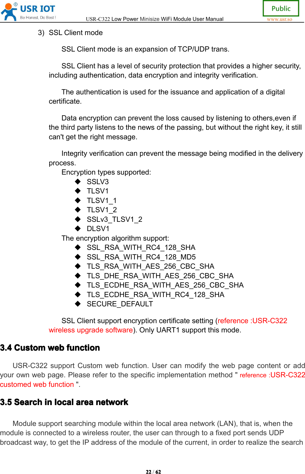 USR-C322LowPowerMinisizeWiFiModuleUserManualwww.usr.so22222222/6262626 23)SSLClientmodeSSLClientmodeisanexpansionofTCP/UDPtrans.SSLClienthasalevelofsecurityprotectionthatprovidesahighersecurity,includingauthentication,dataencryptionandintegrityverification.Theauthenticationisusedfortheissuanceandapplicationofadigitalcertificate.Dataencryptioncanpreventthelosscausedbylisteningtoothers,evenifthethirdpartylistenstothenewsofthepassing,butwithouttherightkey,itstillcan'tgettherightmessage.Integrityverificationcanpreventthemessagebeingmodifiedinthedeliveryprocess.Encryptiontypessupported:SSLV3TLSV1TLSV1_1TLSV1_2SSLv3_TLSV1_2DLSV1Theencryptionalgorithmsupport:SSL_RSA_WITH_RC4_128_SHASSL_RSA_WITH_RC4_128_MD5TLS_RSA_WITH_AES_256_CBC_SHATLS_DHE_RSA_WITH_AES_256_CBC_SHATLS_ECDHE_RSA_WITH_AES_256_CBC_SHATLS_ECDHE_RSA_WITH_RC4_128_SHASECURE_DEFAULTSSLClientsupportencryptioncertificatesetting(reference:USR-C322wirelessupgradesoftware).OnlyUART1supportthismode.3.43.43.43.4CustomCusto mCustomCustomwebwebw ebwebfunctionfun ctionfunctionfunctionUSR-C322supportCustomwebfunction.Usercanmodifythewebpagecontentoraddyourownwebpage.Pleaserefertothespecificimplementationmethod"reference:USR-C322customedwebfunction".3.53.53.53.5SearchSearchSear chSearchininini nlocallocall ocallocalareaareaar eaareanetworknetwo rknetworknetworkModulesupportsearchingmodulewithinthelocalareanetwork(LAN),thatis,whenthemoduleisconnectedtoawirelessrouter,theusercanthroughtoafixedportsendsUDPbroadcastway,togettheIPaddressofthemoduleofthecurrent,inordertorealizethesearch
