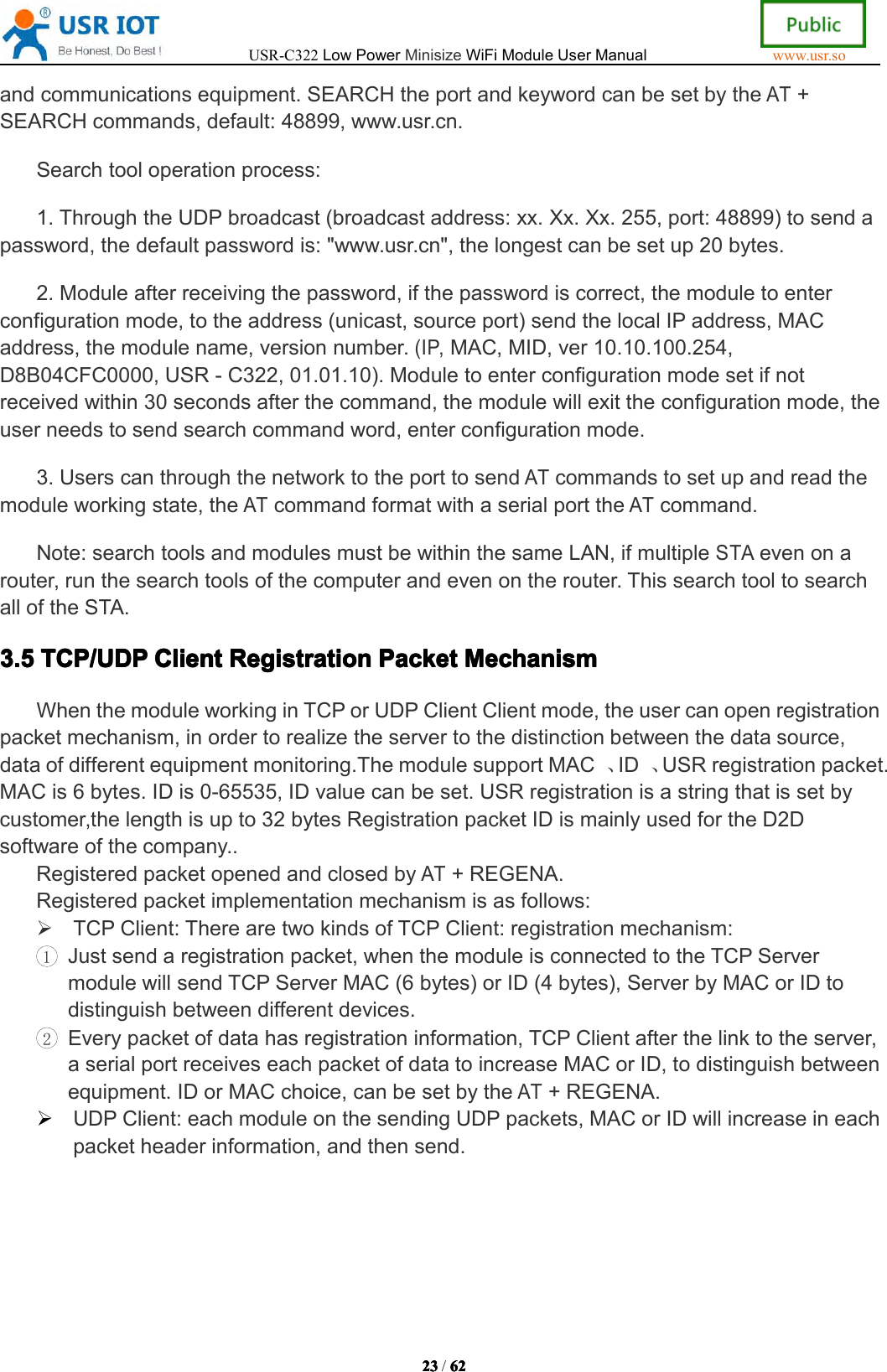 USR-C322LowPowerMinisizeWiFiModuleUserManualwww.usr.so23232323/6262626 2andcommunicationsequipment.SEARCHtheportandkeywordcanbesetbytheAT+SEARCHcommands,default:48899,www.usr.cn.Searchtooloperationprocess:1.ThroughtheUDPbroadcast(broadcastaddress:xx.Xx.Xx.255,port:48899)tosendapassword,thedefaultpasswordis:"www.usr.cn",thelongestcanbesetup20bytes.2.Moduleafterreceivingthepassword,ifthepasswordiscorrect,themoduletoenterconfigurationmode,totheaddress(unicast,sourceport)sendthelocalIPaddress,MACaddress,themodulename,versionnumber.(IP,MAC,MID,ver10.10.100.254,D8B04CFC0000,USR-C322,01.01.10).Moduletoenterconfigurationmodesetifnotreceivedwithin30secondsafterthecommand,themodulewillexittheconfigurationmode,theuserneedstosendsearchcommandword,enterconfigurationmode.3.UserscanthroughthenetworktotheporttosendATcommandstosetupandreadthemoduleworkingstate,theATcommandformatwithaserialporttheATcommand.Note:searchtoolsandmodulesmustbewithinthesameLAN,ifmultipleSTAevenonarouter,runthesearchtoolsofthecomputerandevenontherouter.ThissearchtooltosearchalloftheSTA.3.53.53.53.5TCP/UDPTCP/ UDPTCP/UDPTCP/UDPClientCli entClientClientRegistrationRegi strationRegistrationRegistrationPacketPacketPacketPacketMechanismM ech anismMechanismMechanismWhenthemoduleworkinginTCPorUDPClientClientmode,theusercanopenregistrationpacketmechanism,inordertorealizetheservertothedistinctionbetweenthedatasource,dataofdifferentequipmentmonitoring.ThemodulesupportMAC、ID、USRregistrationpacket.MACis6bytes.IDis0-65535,IDvaluecanbeset.USRregistrationisastringthatissetbycustomer,thelengthisupto32bytesRegistrationpacketIDismainlyusedfortheD2Dsoftwareofthecompany..RegisteredpacketopenedandclosedbyAT+REGENA.Registeredpacketimplementationmechanismisasfollows:TCPClient:TherearetwokindsofTCPClient:registrationmechanism:1Justsendaregistrationpacket,whenthemoduleisconnectedtotheTCPServermodulewillsendTCPServerMAC(6bytes)orID(4bytes),ServerbyMACorIDtodistinguishbetweendifferentdevices.2Everypacketofdatahasregistrationinformation,TCPClientafterthelinktotheserver,aserialportreceiveseachpacketofdatatoincreaseMACorID,todistinguishbetweenequipment.IDorMACchoice,canbesetbytheAT+REGENA.UDPClient:eachmoduleonthesendingUDPpackets,MACorIDwillincreaseineachpacketheaderinformation,andthensend.