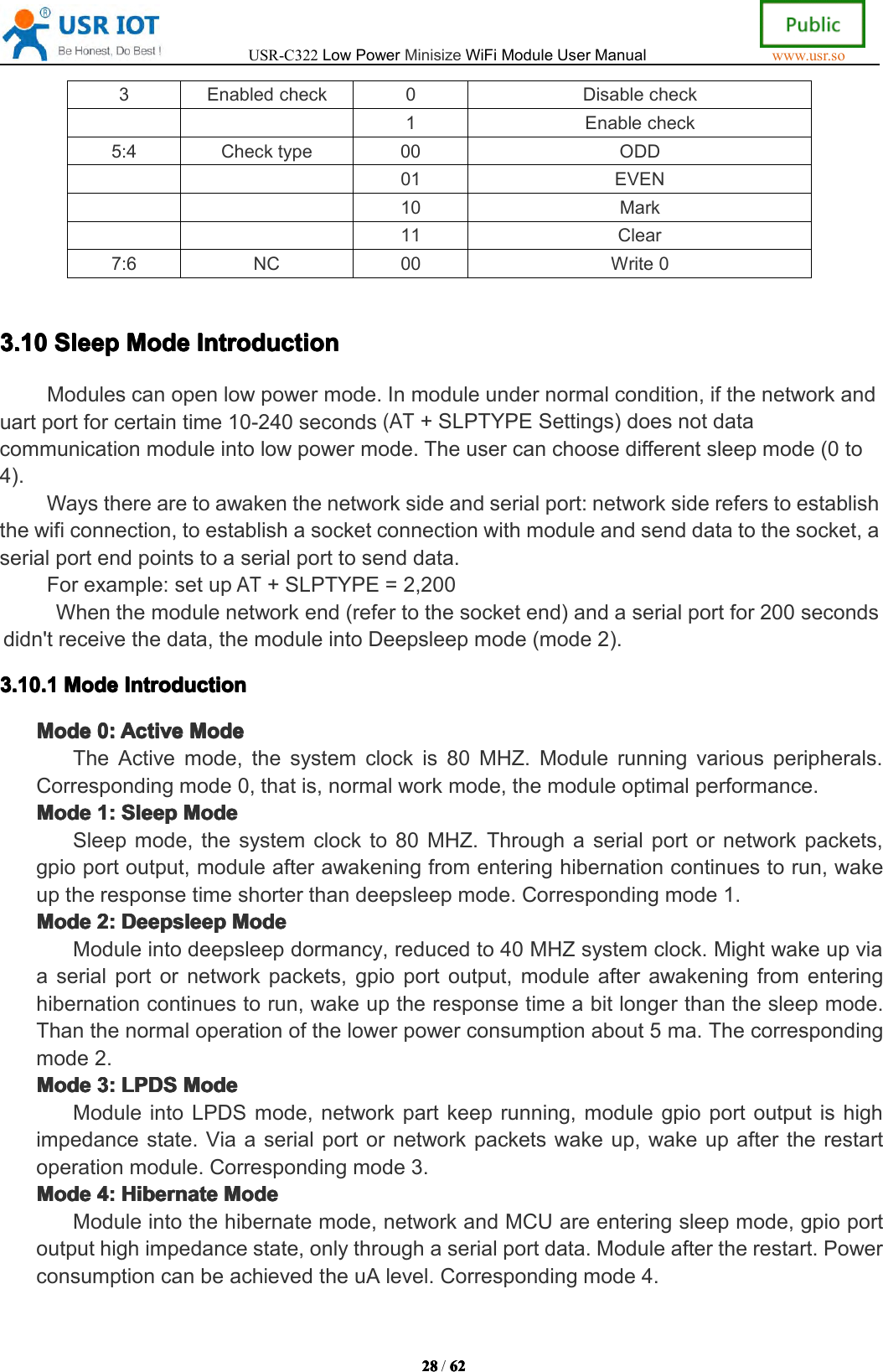 USR-C322LowPowerMinisizeWiFiModuleUserManualwww.usr.so28282828/6262626 23Enabledcheck0Disablecheck1Enablecheck5:4Checktype00ODD01EVEN10Mark11Clear7:6NC00Write03.3.3.3.10101010SleepSlee pSleepSleepModeMod eModeModeIntroductionIntr oductionIntroductionIntroductionModulescanopenlowpowermode.Inmoduleundernormalcondition,ifthenetworkanduartportforcertaintime10-240seconds(AT+SLPTYPESettings)doesnotdatacommunicationmoduleintolowpowermode.Theusercanchoosedifferentsleepmode(0to4).Waystherearetoawakenthenetworksideandserialport:networksidereferstoestablishthewificonnection,toestablishasocketconnectionwithmoduleandsenddatatothesocket,aserialportendpointstoaserialporttosenddata.Forexample:setupAT+SLPTYPE=2,200Whenthemodulenetworkend(refertothesocketend)andaserialportfor200secondsdidn'treceivethedata,themoduleintoDeepsleepmode(mode2).3.3.3.3.1010101 0.1.1.1. 1ModeMod eModeModeIntroductionInt roductionIntroductionIntroductionModeModeModeMode0:0:0:0 :ActiveAct iveActiveActiveModeMod eModeModeTheActivemode,thesystemclockis80MHZ.Modulerunningvariousperipherals.Correspondingmode0,thatis,normalworkmode,themoduleoptimalperformance.ModeModeModeMode1:1:1:1 :SleepSle epSleepSleepModeMod eModeModeSleepmode,thesystemclockto80MHZ.Throughaserialportornetworkpackets,gpioportoutput,moduleafterawakeningfromenteringhibernationcontinuestorun,wakeuptheresponsetimeshorterthandeepsleepmode.Correspondingmode1.ModeModeModeMode2:2:2:2 :DeepsleepDee psleepDeepsleepDeepsleepModeMod eModeModeModuleintodeepsleepdormancy,reducedto40MHZsystemclock.Mightwakeupviaaserialportornetworkpackets,gpioportoutput,moduleafterawakeningfromenteringhibernationcontinuestorun,wakeuptheresponsetimeabitlongerthanthesleepmode.Thanthenormaloperationofthelowerpowerconsumptionabout5ma.Thecorrespondingmode2.ModeModeModeMode3:3:3:3 :LPDSLPD SLPDSLPDSModeMod eModeModeModuleintoLPDSmode,networkpartkeeprunning,modulegpioportoutputishighimpedancestate.Viaaserialportornetworkpacketswakeup,wakeupaftertherestartoperationmodule.Correspondingmode3.ModeModeModeMode4:4:4:4 :HibernateHib ernateHibernateHibernateModeMod eModeModeModuleintothehibernatemode,networkandMCUareenteringsleepmode,gpioportoutputhighimpedancestate,onlythroughaserialportdata.Moduleaftertherestart.PowerconsumptioncanbeachievedtheuAlevel.Correspondingmode4.