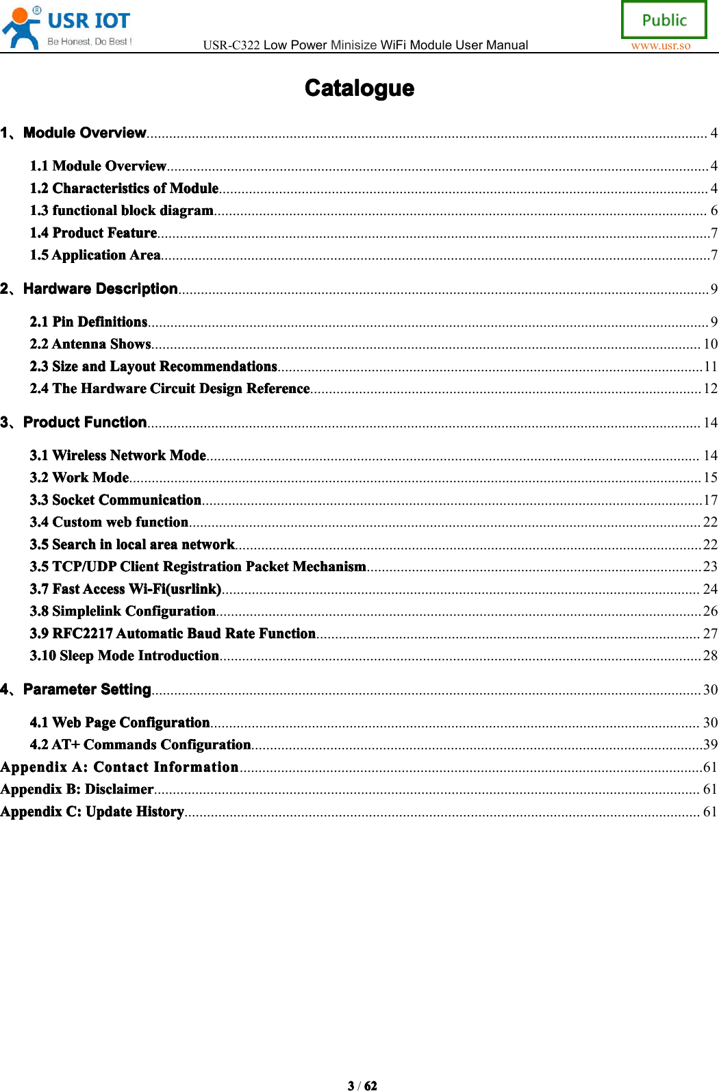 USR-C322LowPowerMinisizeWiFiModuleUserManualwww.usr.so3333/6262626 2CatalogueCatalogueCatalogueCatalogue1111、、、、ModuleModuleModuleModuleOverviewOve rviewOverviewOverview.....................................................................................................................................................41.11.11.11.1ModuleMod uleModuleModuleOverviewOve rviewOverviewOverview................................................................................................................................................41.21.21.21.2CharacteristicsCha racteristicsCharacteristicsCharacteristicsofofofo fModuleMod uleModuleModule..................................................................................................................................41.31.31.31.3functionalfun ctionalfunctionalfunctionalblockblo ckblockblockdiagramdia gramdiagramdiagram...................................................................................................................................61.41.41.41.4ProductPro ductProductProductFeatureFea tureFeatureFeature...................................................................................................................................................71.51.51.51.5ApplicationApp licationApplicationApplicationAreaAre aAreaArea..................................................................................................................................................72222、、、、HardwareHardwareHardwareHardwareDescriptionDes criptionDescriptionDescription.............................................................................................................................................92.12.12.12.1PinPinP inPinDefinitionsDef initionsDefinitionsDefinitions.....................................................................................................................................................92.22.22.22.2AntennaAnte nnaAntennaAntennaShowsSho wsShowsShows..................................................................................................................................................102.32.32.32.3SizeSiz eSizeSizeandanda ndandLayoutLay outLayoutLayoutRecommendationsRec ommendationsRecommendationsRecommendations.................................................................................................................112.42.42.42.4TheTheTh eTheHardwareHar dwareHardwareHardwareCircuitCir cuitCircuitCircuitDesignDes ignDesignDesignReferenceRefe renceReferenceReference........................................................................................................123333、、、、ProductProductProductProductFunctionFun ctionFunctionFunction...................................................................................................................................................143.13.13.13.1WirelessWir elessWirelessWirelessNetworkNetw orkNetworkNetworkModeMod eModeMode...................................................................................................................................143.23.23.23.2WorkWor kWorkWorkModeMod eModeMode........................................................................................................................................................153.33.33.33.3SocketSoc ketSocketSocketCommunicationCom municationCommunicationCommunication.....................................................................................................................................173.43.43.43.4CustomCus tomCustomCustomwebwebw ebwebfunctionfun ctionfunctionfunction........................................................................................................................................223.53.53.53.5SearchSea rchSearchSearchininini nlocalloc allocallocalareaare aareaareanetworknetw orknetworknetwork............................................................................................................................223.53.53.53.5TCP/UDPTCP /UDPTCP/UDPTCP/UDPClientCli entClientClientRegistrationReg istrationRegistrationRegistrationPacketPac ketPacketPacketMechanismMec hanismMechanismMechanism.........................................................................................233.73.73.73.7FastFas tFastFastAccessAcc essAccessAccessWi-Fi(usrlink)Wi-F i(usrlink)Wi-Fi(usrlink)Wi-Fi(usrlink)...............................................................................................................................243.83.83.83.8SimplelinkSim plelinkSimplelinkSimplelinkConfigurationCon figurationConfigurationConfiguration.................................................................................................................................263.93.93.93.9RFC2217RFC 2217RFC2217RFC2217AutomaticAuto maticAutomaticAutomaticBaudBau dBaudBaudRateRateR ateRateFunctionFun ctionFunctionFunction......................................................................................................273.103.103.103.10SleepSle epSleepSleepModeMod eModeModeIntroductionIntr oductionIntroductionIntroduction................................................................................................................................284444、、、、ParameterParameterParameterParameterSettingSett ingSettingSetting..................................................................................................................................................304.14.14.14.1WebWebW ebWebPagePag ePagePageConfigurationCon figurationConfigurationConfiguration..................................................................................................................................304.24.24.24.2AT+AT+AT+A T+CommandsCom mandsCommandsCommandsConfigurationCon figurationConfigurationConfiguration........................................................................................................................39AppendixAppendixAppendixAppendixA:A:A:A :ContactCon tactContactContactInformationInf ormationInformationInformation...........................................................................................................................61AppendixAppendixAppendixAppendixB:B:B:B:DisclaimerD is claimerDisclaimerDisclaimer.................................................................................................................................................61AppendixAppendixAppendixAppendixC:C:C:C :UpdateUpd ateUpdateUpdateHistoryHis toryHistoryHistory.........................................................................................................................................61