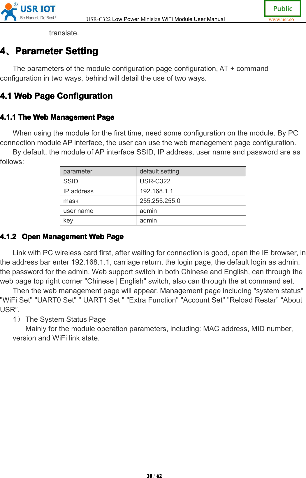 USR-C322LowPowerMinisizeWiFiModuleUserManualwww.usr.so30303030/6262626 2translate.4444、、、、ParameterParameterParameterParameterSettingSett ingSettingSettingTheparametersofthemoduleconfigurationpageconfiguration,AT+commandconfigurationintwoways,behindwilldetailtheuseoftwoways.4.14.14.14.1WebWebW ebWebPagePagePag ePageConfigurationCon figurationConfigurationConfiguration4.1.14.1.14.1.14.1.1TheTheT heTheWebWebW ebWebManagementMan agementManagementManagementPagePag ePagePageWhenusingthemoduleforthefirsttime,needsomeconfigurationonthemodule.ByPCconnectionmoduleAPinterface,theusercanusethewebmanagementpageconfiguration.Bydefault,themoduleofAPinterfaceSSID,IPaddress,usernameandpasswordareasfollows:parameter defaultsettingSSIDUSR-C322IPaddress192.168.1.1mask255.255.255.0usernameadminkeyadmin4.1.24.1.24.1.24.1.2OpenOpe nOpenOpenManagementMan agementManagementManagementWebWebW ebWebPagePag ePagePageLinkwithPCwirelesscardfirst,afterwaitingforconnectionisgood,opentheIEbrowser,intheaddressbarenter192.168.1.1,carriagereturn,theloginpage,thedefaultloginasadmin,thepasswordfortheadmin.WebsupportswitchinbothChineseandEnglish,canthroughthewebpagetoprightcorner"Chinese|English"switch,alsocanthroughtheatcommandset.Thenthewebmanagementpagewillappear.Managementpageincluding"systemstatus""WiFiSet""UART0Set""UART1Set""ExtraFunction""AccountSet""ReloadRestar&rdquo;&ldquo;AboutUSR&rdquo;.1）TheSystemStatusPageMainlyforthemoduleoperationparameters,including:MACaddress,MIDnumber,versionandWiFilinkstate.