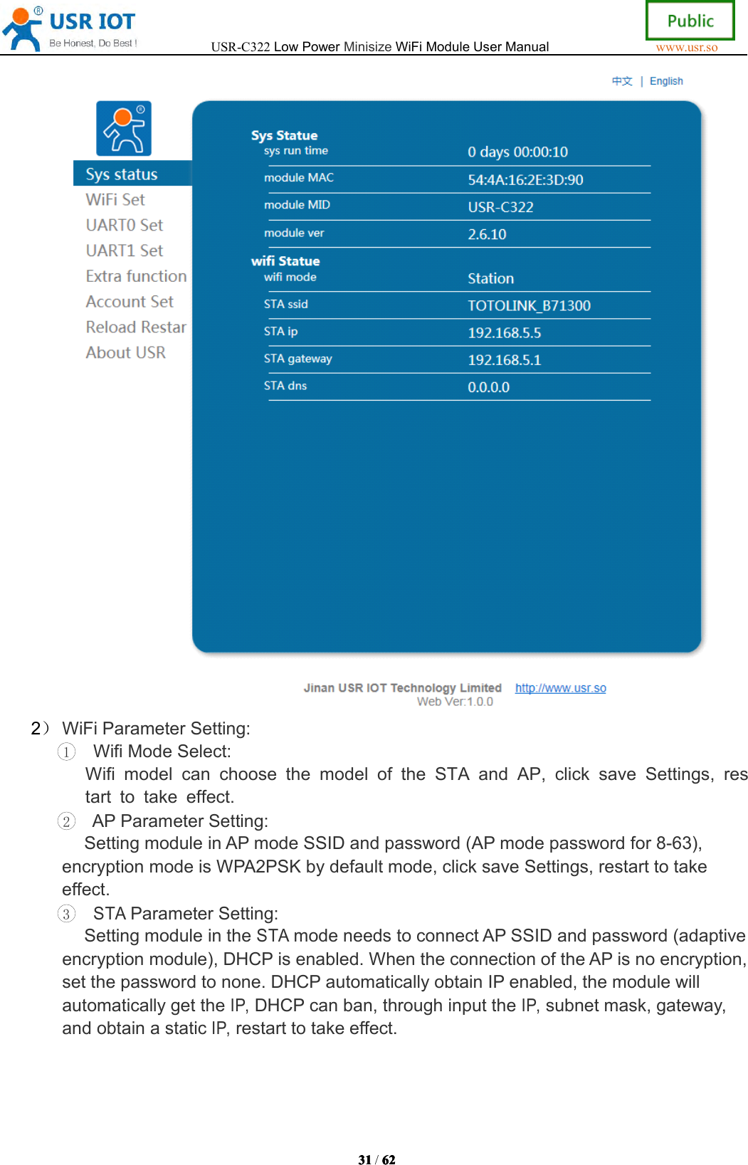 USR-C322LowPowerMinisizeWiFiModuleUserManualwww.usr.so31313131/6262626 22）WiFiParameterSetting:1WifiModeSelect:WifimodelcanchoosethemodeloftheSTAandAP,clicksaveSettings,restarttotakeeffect.2APParameterSetting:SettingmoduleinAPmodeSSIDandpassword(APmodepasswordfor8-63),encryptionmodeisWPA2PSKbydefaultmode,clicksaveSettings,restarttotakeeffect.3STAParameterSetting:SettingmoduleintheSTAmodeneedstoconnectAPSSIDandpassword(adaptiveencryptionmodule),DHCPisenabled.WhentheconnectionoftheAPisnoencryption,setthepasswordtonone.DHCPautomaticallyobtainIPenabled,themodulewillautomaticallygettheIP,DHCPcanban,throughinputtheIP,subnetmask,gateway,andobtainastaticIP,restarttotakeeffect.