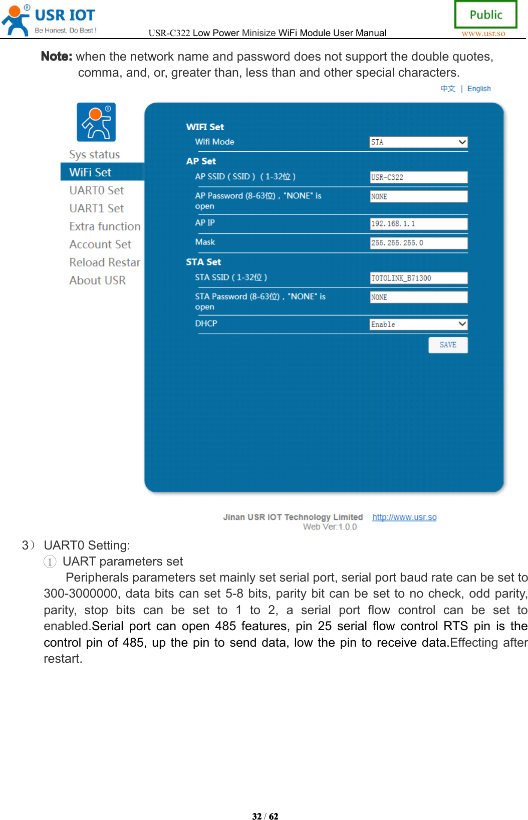 USR-C322LowPowerMinisizeWiFiModuleUserManualwww.usr.so32323232/6262626 2Note:Note:Note:Note:whenthenetworknameandpassworddoesnotsupportthedoublequotes,comma,and,or,greaterthan,lessthanandotherspecialcharacters.3）UART0Setting:1UARTparameterssetPeripheralsparameterssetmainlysetserialport,serialportbaudratecanbesetto300-3000000,databitscanset5-8bits,paritybitcanbesettonocheck,oddparity,parity,stopbitscanbesetto1to2,aserialportflowcontrolcanbesettoenabled.Serialportcanopen485features,pin25serialflowcontrolRTSpinisthecontrolpinof485,upthepintosenddata,lowthepintoreceivedata.Effectingafterrestart.