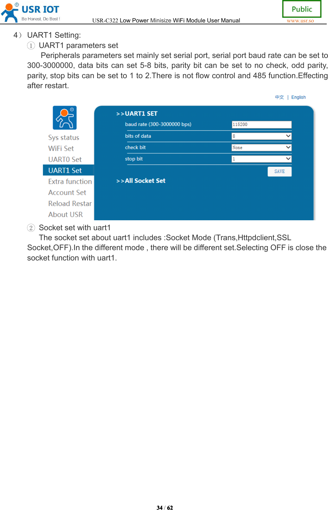 USR-C322LowPowerMinisizeWiFiModuleUserManualwww.usr.so34343434/6262626 24）UART1Setting:1UART1parameterssetPeripheralsparameterssetmainlysetserialport,serialportbaudratecanbesetto300-3000000,databitscanset5-8bits,paritybitcanbesettonocheck,oddparity,parity,stopbitscanbesetto1to2.Thereisnotflowcontroland485function.Effectingafterrestart.2Socketsetwithuart1Thesocketsetaboutuart1includes:SocketMode(Trans,Httpdclient,SSLSocket,OFF).Inthedifferentmode,therewillbedifferentset.SelectingOFFisclosethesocketfunctionwithuart1.
