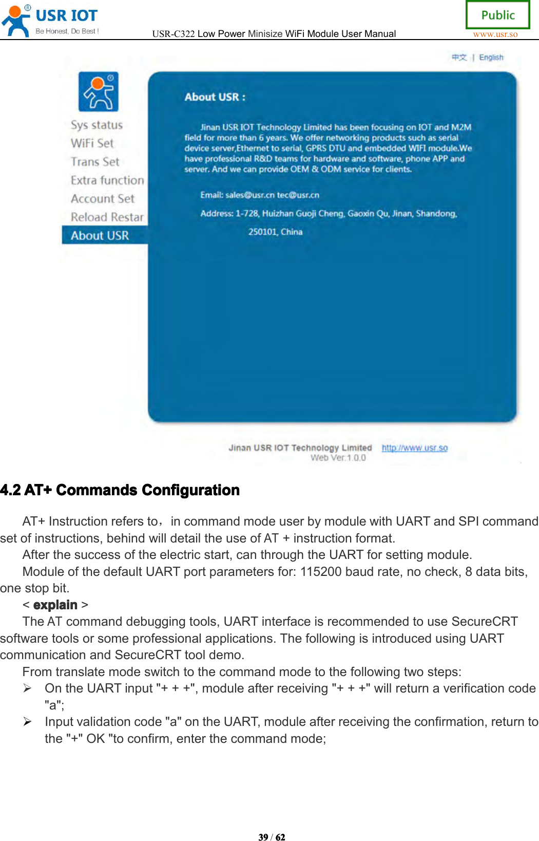 USR-C322LowPowerMinisizeWiFiModuleUserManualwww.usr.so39393939/6262626 24.24.24.24.2AT+AT+A T+AT+CommandsComman dsCommandsCommandsConfigurationCon figurationConfigurationConfigurationAT+Instructionrefersto，incommandmodeuserbymodulewithUARTandSPIcommandsetofinstructions,behindwilldetailtheuseofAT+instructionformat.Afterthesuccessoftheelectricstart,canthroughtheUARTforsettingmodule.ModuleofthedefaultUARTportparametersfor:115200baudrate,nocheck,8databits,onestopbit.<explainexplainexplainexplain>TheATcommanddebuggingtools,UARTinterfaceisrecommendedtouseSecureCRTsoftwaretoolsorsomeprofessionalapplications.ThefollowingisintroducedusingUARTcommunicationandSecureCRTtooldemo.Fromtranslatemodeswitchtothecommandmodetothefollowingtwosteps:OntheUARTinput"+++",moduleafterreceiving"+++"willreturnaverificationcode"a";Inputvalidationcode"a"ontheUART ,moduleafterreceivingtheconfirmation,returntothe"+"OK"toconfirm,enterthecommandmode;