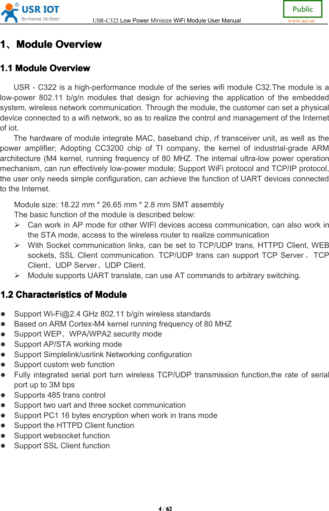 USR-C322LowPowerMinisizeWiFiModuleUserManualwww.usr.so4444/6262 62 621111、、、、Module Module Module ModuleOverview Overview Overview Overview1.1 1.1 1.1 1.1Module Module Module ModuleOverview Overview Overview OverviewUSR-C322isahigh-performancemoduleoftheserieswifimoduleC32.Themoduleisalow-power802.11b/g/nmodulesthatdesignforachievingtheapplicationoftheembeddedsystem,wirelessnetworkcommunication.Throughthemodule,thecustomercansetaphysicaldeviceconnectedtoawifinetwork,soastorealizethecontrolandmanagementoftheInternetofiot.ThehardwareofmoduleintegrateMAC,basebandchip,rftransceiverunit,aswellasthepoweramplifier;AdoptingCC3200chipofTIcompany,thekernelofindustrial-gradeARMarchitecture(M4kernel,runningfrequencyof80MHZ.Theinternalultra-lowpoweroperationmechanism,canruneffectivelylow-powermodule;SupportWiFiprotocolandTCP/IPprotocol,theuseronlyneedssimpleconfiguration,canachievethefunctionofUARTdevicesconnectedtotheInternet.Modulesize:18.22mm*26.65mm*2.8mmSMTassemblyThebasicfunctionofthemoduleisdescribedbelow:CanworkinAPmodeforotherWIFIdevicesaccesscommunication,canalsoworkintheSTAmode,accesstothewirelessroutertorealizecommunicationWithSocketcommunicationlinks,canbesettoTCP/UDPtrans,HTTPDClient,WEBsockets,SSLClientcommunication.TCP/UDPtranscansupportTCPServer、TCPClient、UDPServer、UDPClient.ModulesupportsUARTtranslate,canuseATcommandstoarbitraryswitching.1.2 1.2 1.2 1.2Characteristics Characteristics Characteristics Characteristicsof of of ofModule Module Module ModuleSupportWi-Fi@2.4GHz802.11b/g/nwirelessstandardsBasedonARMCortex-M4kernelrunningfrequencyof80MHZSupportWEP、WPA/WPA2securitymodeSupportAP/STAworkingmodeSupportSimplelink/usrlinkNetworkingconfigurationSupportcustomwebfunctionFullyintegratedserialportturnwirelessTCP/UDPtransmissionfunction,therateofserialportupto3MbpsSupports485transcontrolSupporttwouartandthreesocketcommunicationSupportPC116bytesencryptionwhenworkintransmodeSupporttheHTTPDClientfunctionSupportwebsocketfunctionSupportSSLClientfunction