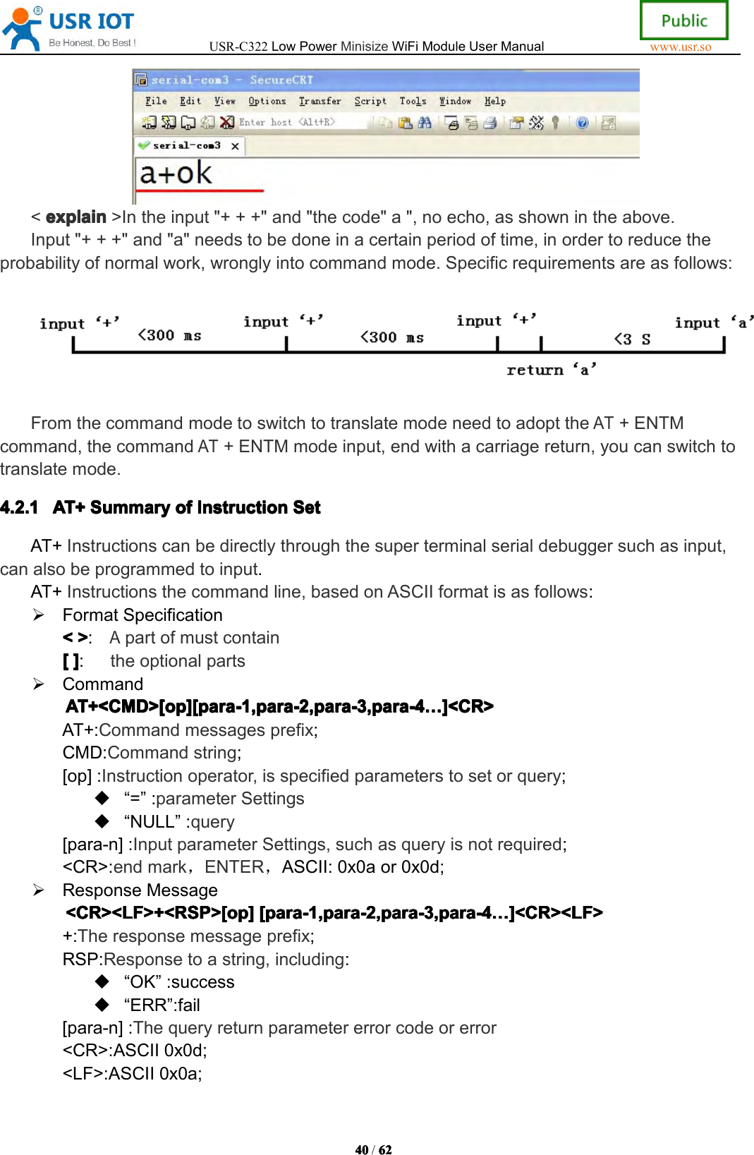 USR-C322LowPowerMinisizeWiFiModuleUserManualwww.usr.so40404040/6262626 2<explainexp lainexplainexplain>Intheinput"+++"and"thecode"a",noecho,asshownintheabove.Input"+++"and"a"needstobedoneinacertainperiodoftime,inordertoreducetheprobabilityofnormalwork,wronglyintocommandmode.Specificrequirementsareasfollows:FromthecommandmodetoswitchtotranslatemodeneedtoadopttheAT+ENTMcommand,thecommandAT+ENTMmodeinput,endwithacarriagereturn,youcanswitchtotranslatemode.4.2.14.2.14.2.14.2.1AT+AT+A T+AT+SummarySum marySummarySummaryofofofo fInstructionIns tructionInstructionInstructionSetSetS etSetAT+Instructionscanbedirectlythroughthesuperterminalserialdebuggersuchasinput,canalsobeprogrammedtoinput.AT+Instructionsthecommandline,basedonASCIIformatisasfollows:FormatSpecification<<<<>>>>:Apartofmustcontain[[[[]]]]:theoptionalpartsCommandAT+<CMD>[op][para-1,para-2,para-3,para-4AT+<CMD>[op][para-1,para-2,para-3,para-4AT+<CMD>[op][para-1,para-2,para-3,para-4AT+<CMD>[op][para-1,para-2,para-3,para-4&hellip;&hellip;&hellip;&hellip;]<CR>]<C R>]<CR>]<CR>AT+:Commandmessagesprefix;CMD:Commandstring;[op]:Instructionoperator,isspecifiedparameterstosetorquery;&ldquo;=&rdquo;:parameterSettings&ldquo;NULL&rdquo;:query[para-n]:InputparameterSettings,suchasqueryisnotrequired;<CR>:endmark，ENTER，ASCII:0x0aor0x0d;ResponseMessage<CR><LF>+<RSP>[op]<CR><LF>+<RSP>[op]<CR><LF>+<RSP>[op]<CR><LF>+<RSP>[op][para-1,para-2,para-3,para-4[pa ra-1,para-2,para-3,para-4[para-1,para-2,para-3,para-4[para-1,para-2,para-3,para-4&hellip;&hellip;&hellip;&hellip;]<CR><LF>]<C R><LF>]<CR><LF>]<CR><LF>+:Theresponsemessageprefix;RSP:Responsetoastring,including:&ldquo;OK&rdquo;:success&ldquo;ERR&rdquo;:fail[para-n]:Thequeryreturnparametererrorcodeorerror<CR>:ASCII0x0d;<LF>:ASCII0x0a;