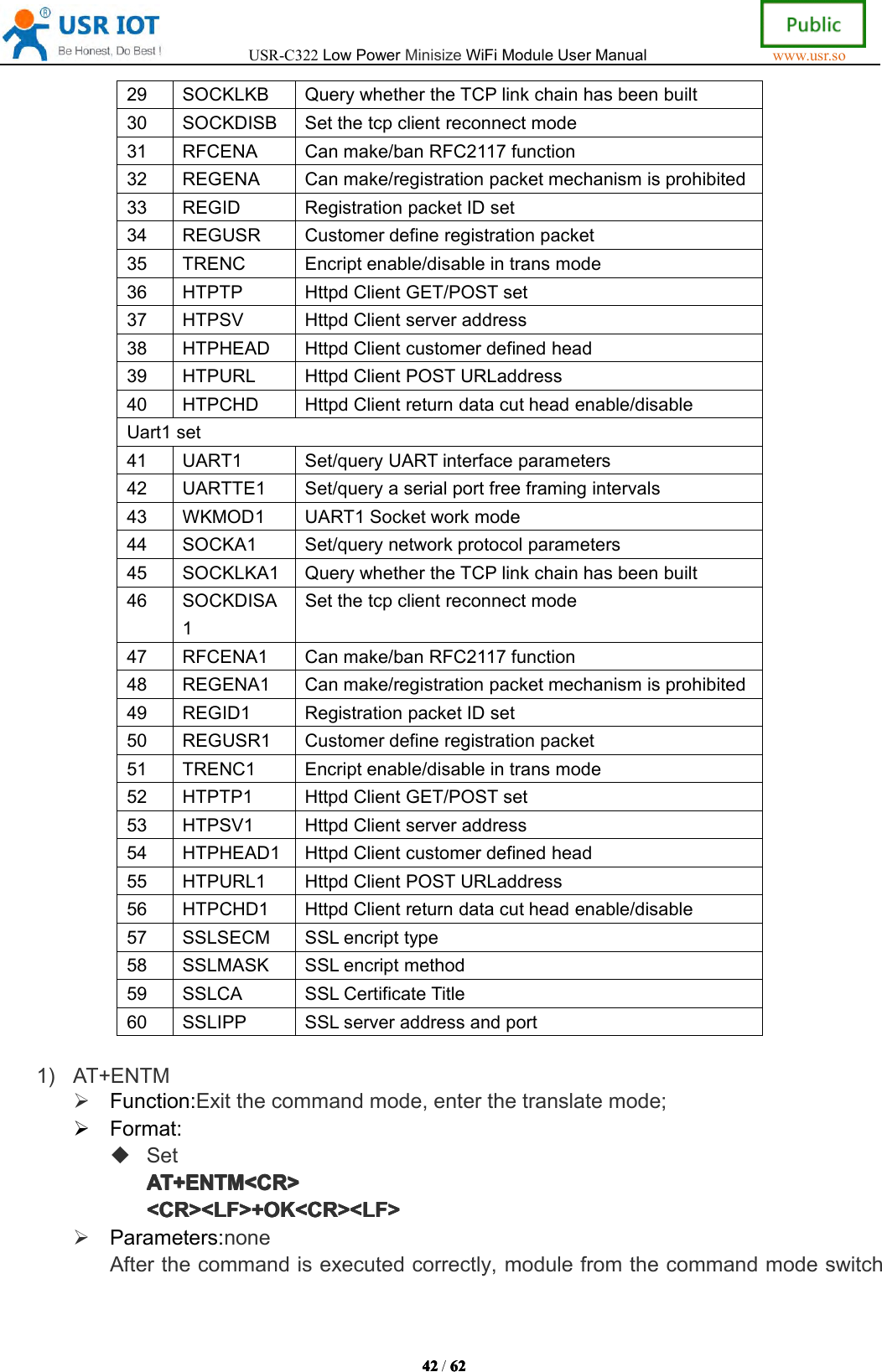 USR-C322LowPowerMinisizeWiFiModuleUserManualwww.usr.so42424242/6262626 229SOCKLKBQuerywhethertheTCPlinkchainhasbeenbuilt30SOCKDISBSetthetcpclientreconnectmode31RFCENACanmake/banRFC2117function32REGENACanmake/registrationpacketmechanismisprohibited33REGIDRegistrationpacketIDset34REGUSRCustomerdefineregistrationpacket35TRENCEncriptenable/disableintransmode36HTPTPHttpdClientGET/POSTset37HTPSVHttpdClientserveraddress38HTPHEADHttpdClientcustomerdefinedhead39HTPURLHttpdClientPOSTURLaddress40HTPCHDHttpdClientreturndatacutheadenable/disableUart1set41UART1Set/queryUARTinterfaceparameters42UARTTE1Set/queryaserialportfreeframingintervals43WKMOD1UART1Socketworkmode44SOCKA1Set/querynetworkprotocolparameters45SOCKLKA1QuerywhethertheTCPlinkchainhasbeenbuilt46SOCKDISA1Setthetcpclientreconnectmode47RFCENA1Canmake/banRFC2117function48REGENA1Canmake/registrationpacketmechanismisprohibited49REGID1RegistrationpacketIDset50REGUSR1Customerdefineregistrationpacket51TRENC1Encriptenable/disableintransmode52HTPTP1HttpdClientGET/POSTset53HTPSV1HttpdClientserveraddress54HTPHEAD1HttpdClientcustomerdefinedhead55HTPURL1HttpdClientPOSTURLaddress56HTPCHD1HttpdClientreturndatacutheadenable/disable57SSLSECMSSLencripttype58SSLMASKSSLencriptmethod59SSLCASSLCertificateTitle60SSLIPPSSLserveraddressandport1)AT+ENTMFunction:Exitthecommandmode,enterthetranslatemode;Format:SetAT+ENTM<CR>AT+ ENTM<CR>AT+ENTM<CR>AT+ENTM<CR><CR><LF>+OK<CR><LF><CR><LF>+OK<CR><LF><CR><LF>+OK<CR><LF><CR><LF>+OK<CR><LF>Parameters:noneAfterthecommandisexecutedcorrectly,modulefromthecommandmodeswitch