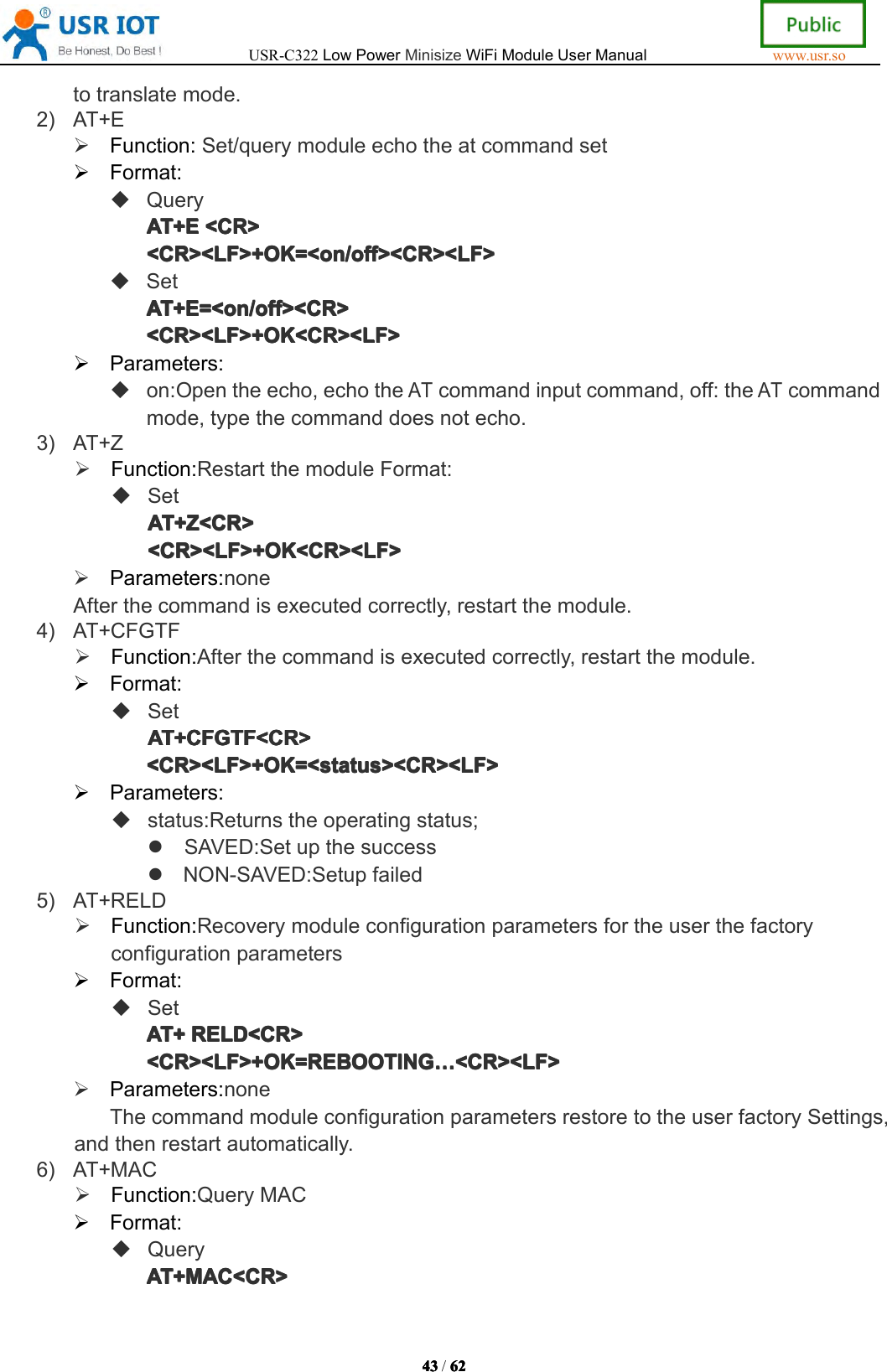 USR-C322LowPowerMinisizeWiFiModuleUserManualwww.usr.so43434343/6262626 2totranslatemode.2)AT+EFunction:Set/querymoduleechotheatcommandsetFormat:QueryAT+EAT+ EAT+EAT+E<CR><CR ><CR><CR><CR><LF>+OK=<on/off><CR><LF><CR><LF>+OK=<on/off><CR><LF><CR><LF>+OK=<on/off><CR><LF><CR><LF>+OK=<on/off><CR><LF>SetAT+E=<on/off><CR>AT+E=<on/off><CR>AT+E=<on/off><CR>AT+E=<on/off><CR><CR><LF>+OK<CR><LF><CR><LF>+OK<CR><LF><CR><LF>+OK<CR><LF><CR><LF>+OK<CR><LF>Parameters:on:Opentheecho,echotheATcommandinputcommand,off:theATcommandmode,typethecommanddoesnotecho.3)AT+ZFunction:RestartthemoduleFormat:SetAT+Z<CR>AT+Z<CR>AT+Z<CR>AT+Z<CR><CR><LF>+OK<CR><LF><CR><LF>+OK<CR><LF><CR><LF>+OK<CR><LF><CR><LF>+OK<CR><LF>Parameters:noneAfterthecommandisexecutedcorrectly,restartthemodule.4)AT+CFGTFFunction:Afterthecommandisexecutedcorrectly,restartthemodule.Format:SetAT+CFGTF<CR>AT+CFGTF<CR>AT+CFGTF<CR>AT+CFGTF<CR><CR><LF>+OK=<status><CR><LF><CR><LF>+OK=<status><CR><LF><CR><LF>+OK=<status><CR><LF><CR><LF>+OK=<status><CR><LF>Parameters:status:Returnstheoperatingstatus;SAVED:SetupthesuccessNON-SAVED:Setupfailed5)AT+RELDFunction:RecoverymoduleconfigurationparametersfortheuserthefactoryconfigurationparametersFormat:SetAT+AT+AT+AT+RELD<CR>REL D<CR>RELD<CR>RELD<CR><CR><LF>+OK=REBOOTING<CR><LF>+OK=REBOOTING<CR><LF>+OK=REBOOTING<CR><LF>+OK=REBOOTING&hellip;&hellip;&hellip;&hellip;<CR><LF><CR ><LF><CR><LF><CR><LF>Parameters:noneThecommandmoduleconfigurationparametersrestoretotheuserfactorySettings,andthenrestartautomatically.6)AT+MACFunction:QueryMACFormat:QueryAT+MAC<CR>AT+MAC<CR>AT+MAC<CR>AT+MAC<CR>